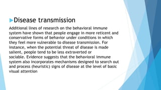 Disease transmission
Additional lines of research on the behavioral immune
system have shown that people engage in more reticent and
conservative forms of behavior under conditions in which
they feel more vulnerable to disease transmission. For
instance, when the potential threat of disease is made
salient, people tend to be less extraverted or
sociable. Evidence suggests that the behavioral immune
system also incorporates mechanisms designed to search out
and process (heuristic) signs of disease at the level of basic
visual attention
 