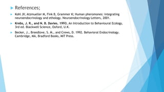  References;
 Kohl JV, Atzmueller M, Fink B, Grammer K; Human pheromones: integrating
neuroendocrinology and ethology. Neuroendocrinology Letters, 2001.
 Krebs, J. R., and N. B. Davies. 1993. An Introduction to Behavioural Ecology,
3rd ed. Blackwell Science, Oxford, U.K.
 Becker, J., Breedlove, S. M., and Crews, D. 1992. Behavioral Endocrinology.
Cambridge, MA, Bradford Books, MIT Press.
 