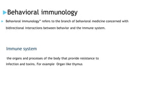 Behavioral immunology
 Behavioral immunology” refers to the branch of behavioral medicine concerned with
bidirectional interactions between behavior and the immune system.
Immune system
the organs and processes of the body that provide resistance to
infection and toxins. For example Organ like thymus
 
