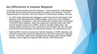 Sex Differences in Immune Response
“A healthy immune system must be in balance,” study researcher Linde Meyaard
of the UMC Utrecht said while presenting the results at the meeting. Too little
response leads to infections; too much results in inflammatory disease, she said.
 In a 2012 study, Meyaard and colleagues conducted several experiments with
knockout mice that lacked the CD200 receptor, which acts as an inhibitory
immunological “checkpoint.” Mice that lacked this receptor had a strong type
I interferon (IFN) response. When the researchers infected these mice with
murine hepatitis corona virus (MHV), which is normally highly fatal, the
animals rapidly cleared the virus—particularly the females. But the mice also
experienced more symptoms of autoimmune disease, the researchers found.
 Fighting MHV is known to depend on Toll like receptor 7 (TLR7) signaling, and
previous studies have shown sex differences in the TLR7 response in men and
women. In another experiment, Meyaard and colleagues gave female CD200
knockout mice a ligand to suppress TLR7 activity, and infected the
 