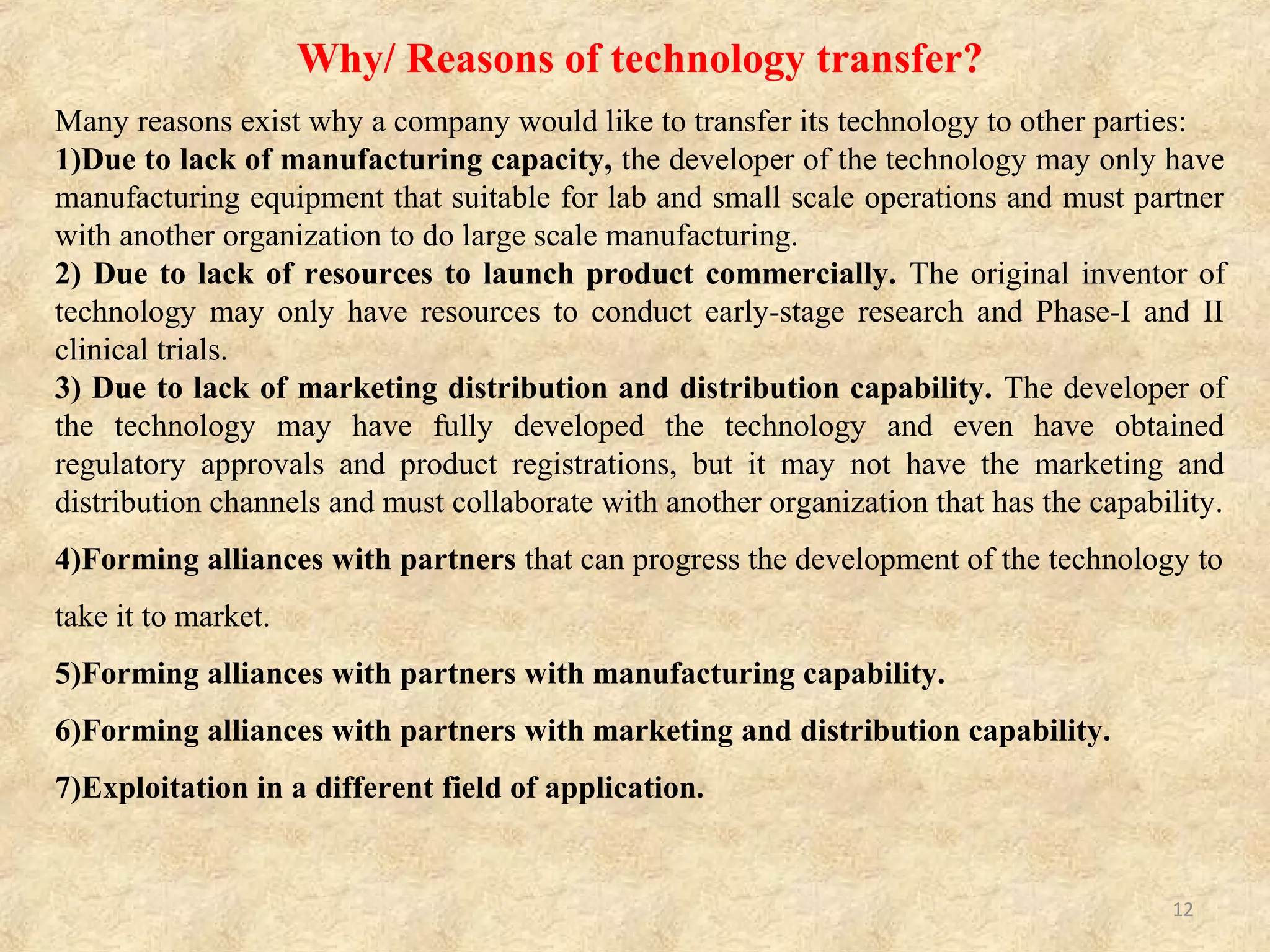 GUIDELINES/ IMPORTANCE OF TECHNOLOGY
TRANSFER
 To elucidate necessary information to transfer technology from R&D to actual
manufacturing by sorting out various information obtained during R&D.
 Demonstration of necessary information to technology transfer from research and
development to actual manufacturing.
 To elucidate necessary information to transfer technology of existing products between
various manufacturing places.
 To exemplify specific procedures and points of concern for smooth technology
transfer. For the smooth manufacturing of commercialized products.
 This is applicable to the technology transfer through R&D and production of drug
(chemically synthesized drug substances and drug products) and the technology transfer
related to post-marketing changes in manufacturing places.
 The ultimate goal for successful technology transfer is to have documented evidence that
the manufacturing process for drug substance and drug products are robust and
effective in producing the drug and drug products complying with the registered
specifications and Good Manufacturing Practice requirement.
 General impact of the technology transfer program.
i. Improvement of the research pertinence and its promotion in foreign countries.
ii. Contribution with the creation and consolidation of research groups and centers for
technology development, involving the training of young research students.
iii. Promote interdisciplinary projects to be developed in the region of interest.
12
 