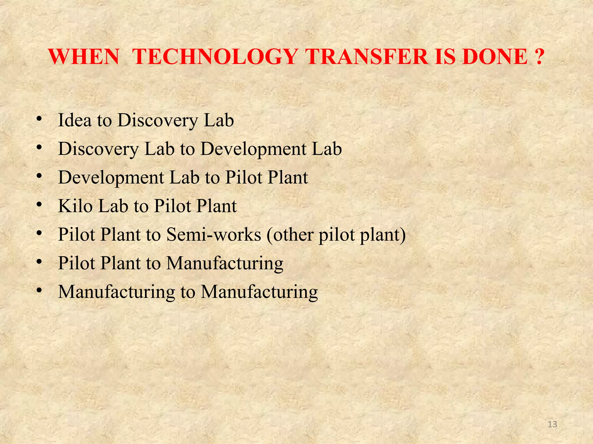Why/ Reasons of technology transfer?
Many reasons exist why a company would like to transfer its technology to other parties:
1)Due to lack of manufacturing capacity, the developer of the technology may only have
manufacturing equipment that suitable for lab and small scale operations and must partner
with another organization to do large scale manufacturing.
2) Due to lack of resources to launch product commercially. The original inventor of
technology may only have resources to conduct early-stage research and Phase-I and II
clinical trials.
3) Due to lack of marketing distribution and distribution capability. The developer of
the technology may have fully developed the technology and even have obtained
regulatory approvals and product registrations, but it may not have the marketing and
distribution channels and must collaborate with another organization that has the capability.
4)Forming alliances with partners that can progress the development of the technology to
take it to market.
5)Forming alliances with partners with manufacturing capability.
6)Forming alliances with partners with marketing and distribution capability.
7)Exploitation in a different field of application.
13
 