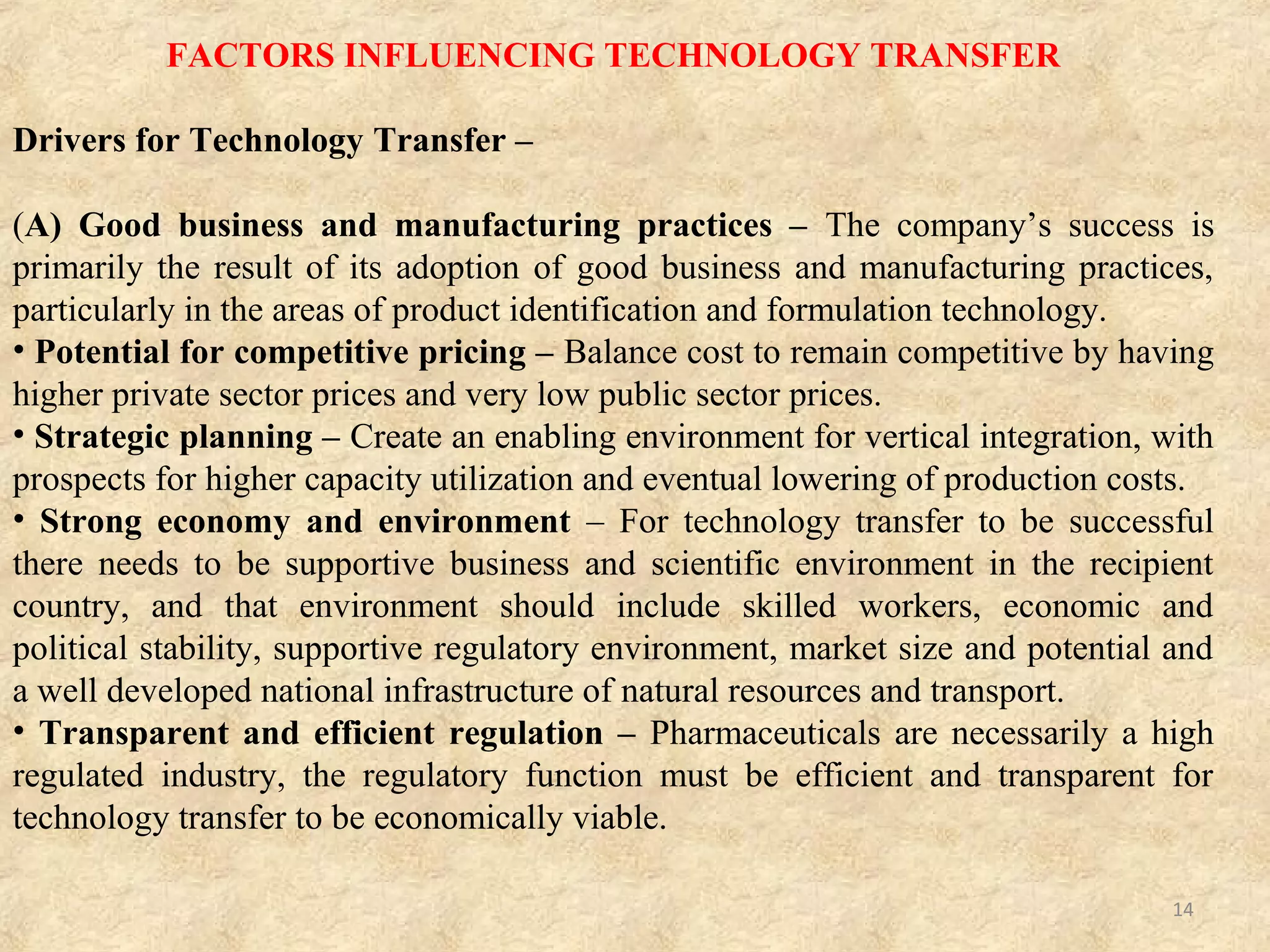WHEN TECHNOLOGY TRANSFER IS DONE ?
• Idea to Discovery Lab
• Discovery Lab to Development Lab
• Development Lab to Pilot Plant
• Kilo Lab to Pilot Plant
• Pilot Plant to Semi-works (other pilot plant)
• Pilot Plant to Manufacturing
• Manufacturing to Manufacturing
14
Various stages of formulation development were as follows
• Preformulation studies.
• Bench scale - (1/1000th
of X)
• Lab scale – (1/100th
of X)
• Scale up- (1/10th
of X or 0.1M whichever is maximum)
• Commercial (X)
Where X is the final commercial scale batch size.
 