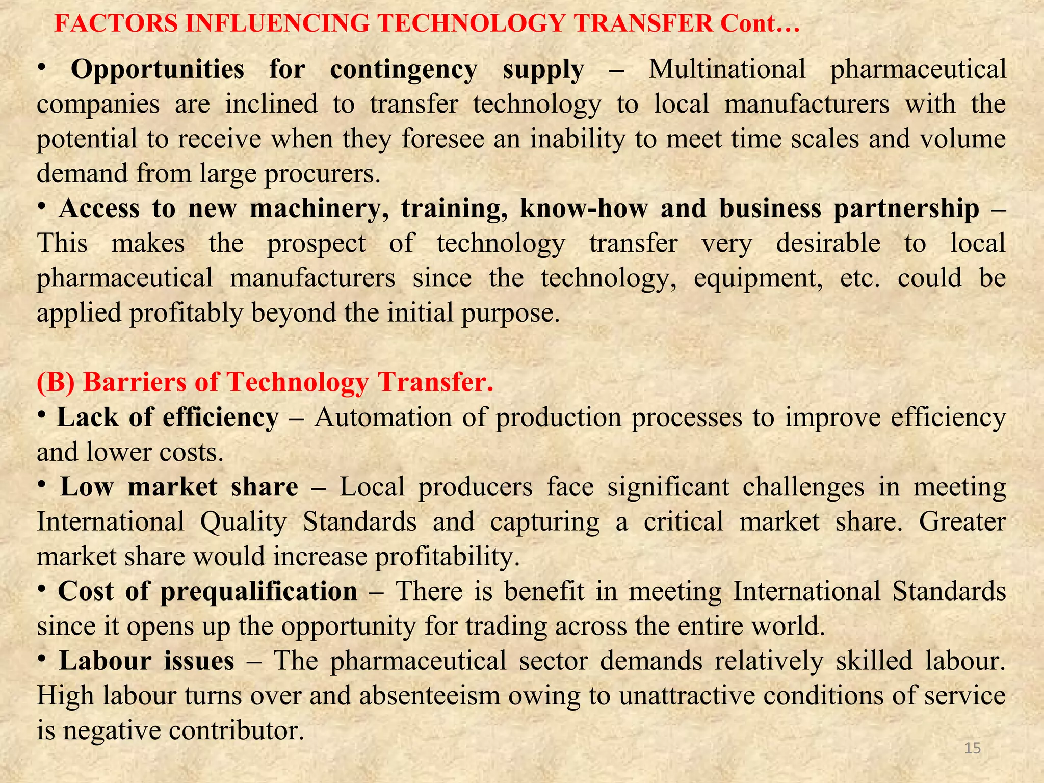 FACTORS INFLUENCING TECHNOLOGY TRANSFER
Drivers for Technology Transfer –
(A) Good business and manufacturing practices – The company’s success is
primarily the result of its adoption of good business and manufacturing practices,
particularly in the areas of product identification and formulation technology.
• Potential for competitive pricing – Balance cost to remain competitive by having
higher private sector prices and very low public sector prices.
• Strategic planning – Create an enabling environment for vertical integration, with
prospects for higher capacity utilization and eventual lowering of production costs.
• Strong economy and environment – For technology transfer to be successful
there needs to be supportive business and scientific environment in the recipient
country, and that environment should include skilled workers, economic and
political stability, supportive regulatory environment, market size and potential and
a well developed national infrastructure of natural resources and transport.
• Transparent and efficient regulation – Pharmaceuticals are necessarily a high
regulated industry, the regulatory function must be efficient and transparent for
technology transfer to be economically viable.
15
 