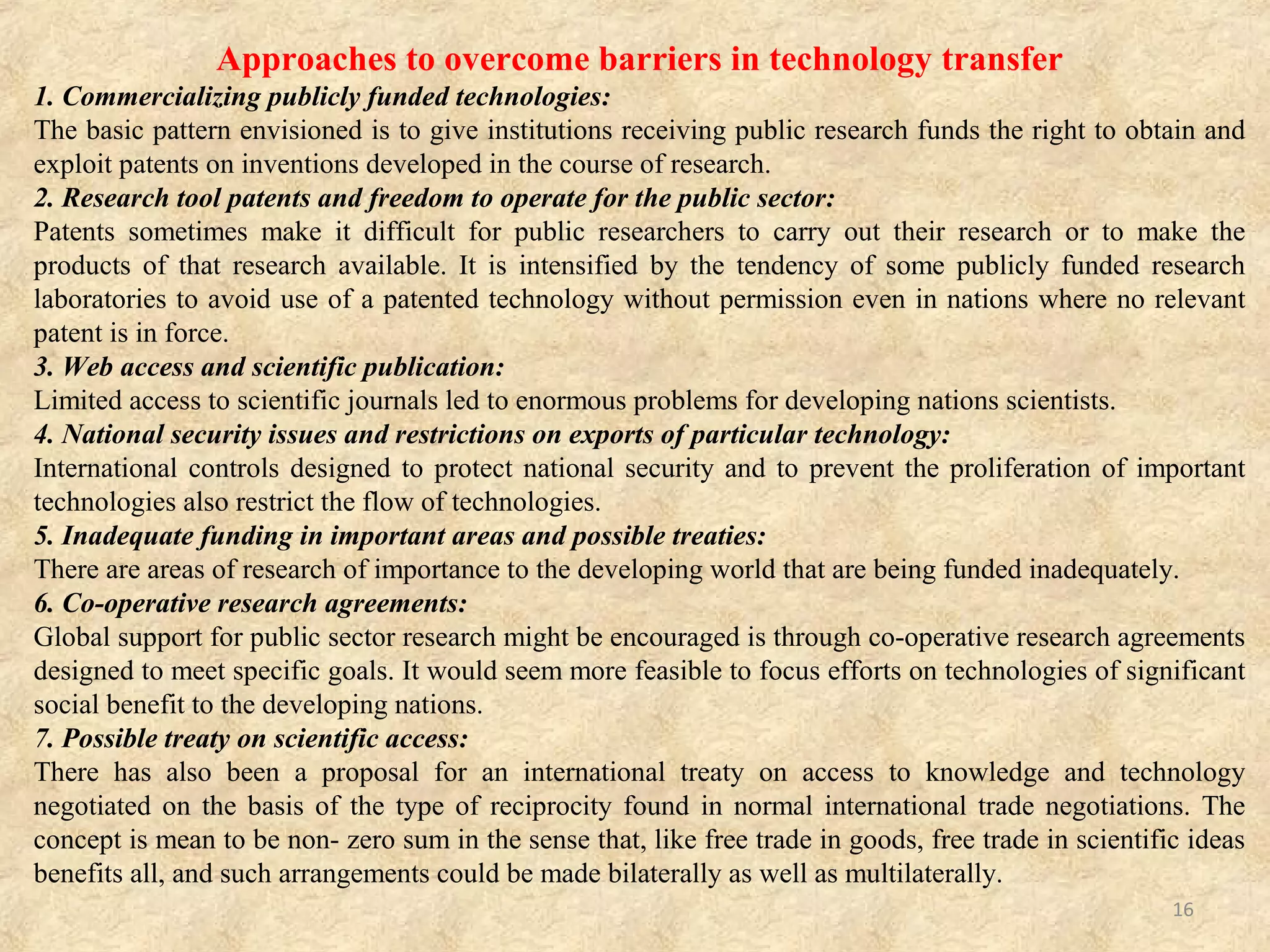 • Opportunities for contingency supply – Multinational pharmaceutical
companies are inclined to transfer technology to local manufacturers with the
potential to receive when they foresee an inability to meet time scales and volume
demand from large procurers.
• Access to new machinery, training, know-how and business partnership –
This makes the prospect of technology transfer very desirable to local
pharmaceutical manufacturers since the technology, equipment, etc. could be
applied profitably beyond the initial purpose.
(B) Barriers of Technology Transfer.
• Lack of efficiency – Automation of production processes to improve efficiency
and lower costs.
• Low market share – Local producers face significant challenges in meeting
International Quality Standards and capturing a critical market share. Greater
market share would increase profitability.
• Cost of prequalification – There is benefit in meeting International Standards
since it opens up the opportunity for trading across the entire world.
• Labour issues – The pharmaceutical sector demands relatively skilled labour.
High labour turns over and absenteeism owing to unattractive conditions of service
is negative contributor.
FACTORS INFLUENCING TECHNOLOGY TRANSFER Cont…
16
 