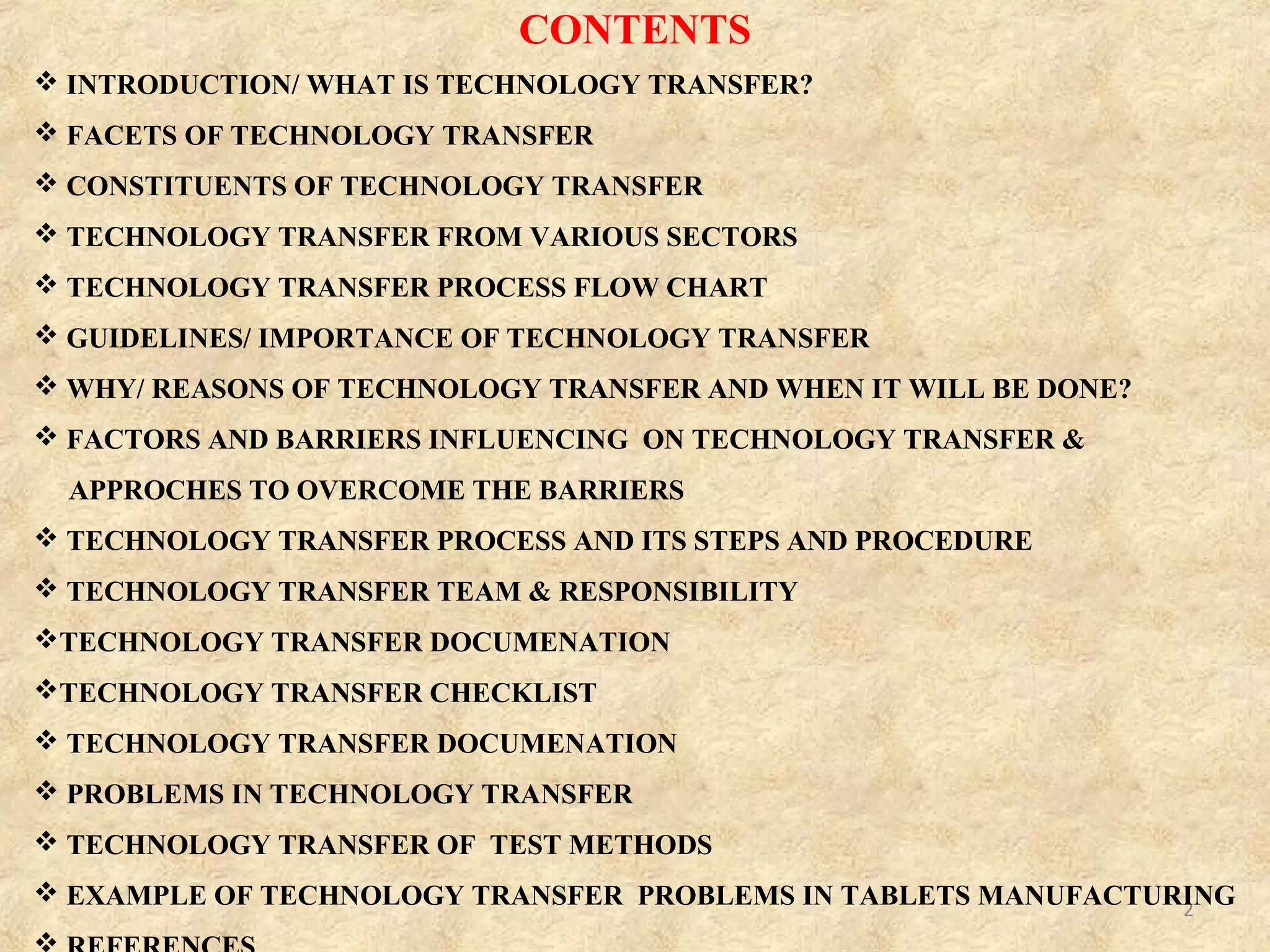 2
 INTRODUCTION/ WHAT IS TECHNOLOGY TRANSFER?
 FACETS OF TECHNOLOGY TRANSFER
 CONSTITUENTS OF TECHNOLOGY TRANSFER
 TECHNOLOGY TRANSFER FROM VARIOUS SECTORS
 TECHNOLOGY TRANSFER PROCESS FLOW CHART
 GUIDELINES/ IMPORTANCE OF TECHNOLOGY TRANSFER
 WHY/ REASONS OF TECHNOLOGY TRANSFER AND WHEN IT WILL BE DONE?
 FACTORS AND BARRIERS INFLUENCING ON TECHNOLOGY TRANSFER &
APPROCHES TO OVERCOME THE BARRIERS
 TECHNOLOGY TRANSFER PROCESS AND ITS STEPS AND PROCEDURE
 TECHNOLOGY TRANSFER TEAM & RESPONSIBILITY
TECHNOLOGY TRANSFER DOCUMENATION
TECHNOLOGY TRANSFER CHECKLIST
 TECHNOLOGY TRANSFER DOCUMENATION
 PROBLEMS IN TECHNOLOGY TRANSFER
 TECHNOLOGY TRANSFER OF TEST METHODS
 EXAMPLE OF TECHNOLOGY TRANSFER PROBLEMS IN TABLETS MANUFACTURING
CONTENTS
 