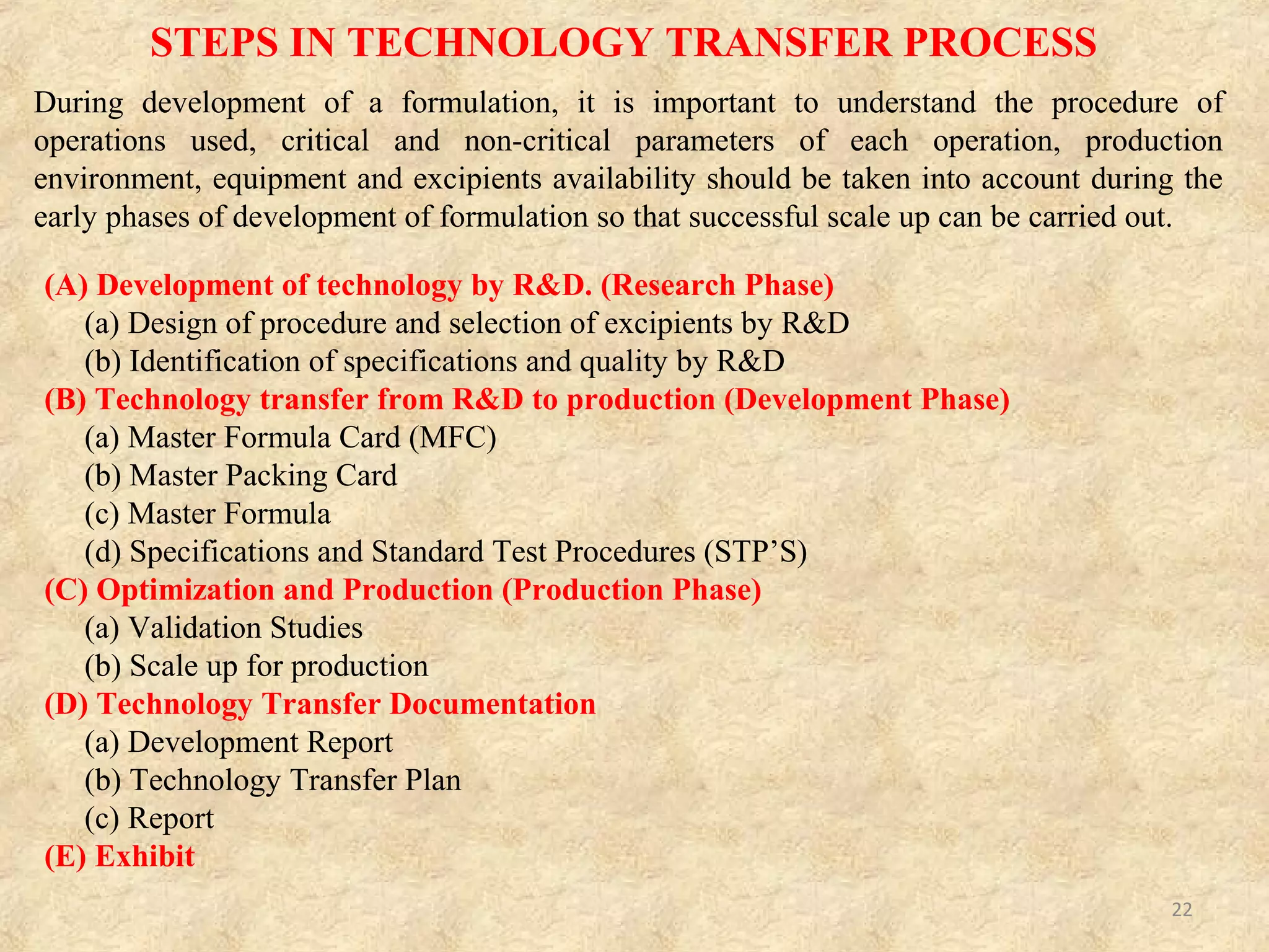 (A) Development of technology by R&D. (Research Phase)
(a) Design of procedure and selection of excipients by R&D–
Selection of materials and design of procedures is developed by R&D
on the basis of innovator product characteristics.
(b) Identification of specifications and quality by R&D–
Quality of product should meet the specifications of an innovator
product.
TECHNOLOGY TRANSFER PROCESS Cont…
22
 