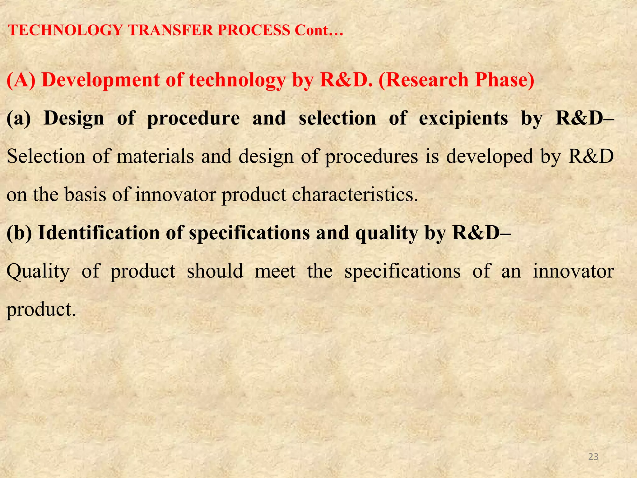 (B) Technology transfer from R&D to production (Development Phase)
R&D provides technology transfer dossier (TTD) document to product development
laboratory, which contains all information of formulation and drug product as follows
(a)Master Formula Card (MFC)–
Includes product name along with its strength, generic name, MFC number, page
number, effective date, shelf life and market.
(b) Master Packing Card–
Gives information about packaging type, material used for packaging, stability profile
and shelf life of packaging.
(c) Master Formula–
Describes formulation order and manufacturing instructions. (Process order and
environment conditions)
(d) Specifications and Standard Test Procedures (STP’S)–
Helps to know active ingredients and excipients profile, in-process parameters, product
release specifications and finished product details.
TECHNOLOGY TRANSFER PROCESS Cont…
23
 