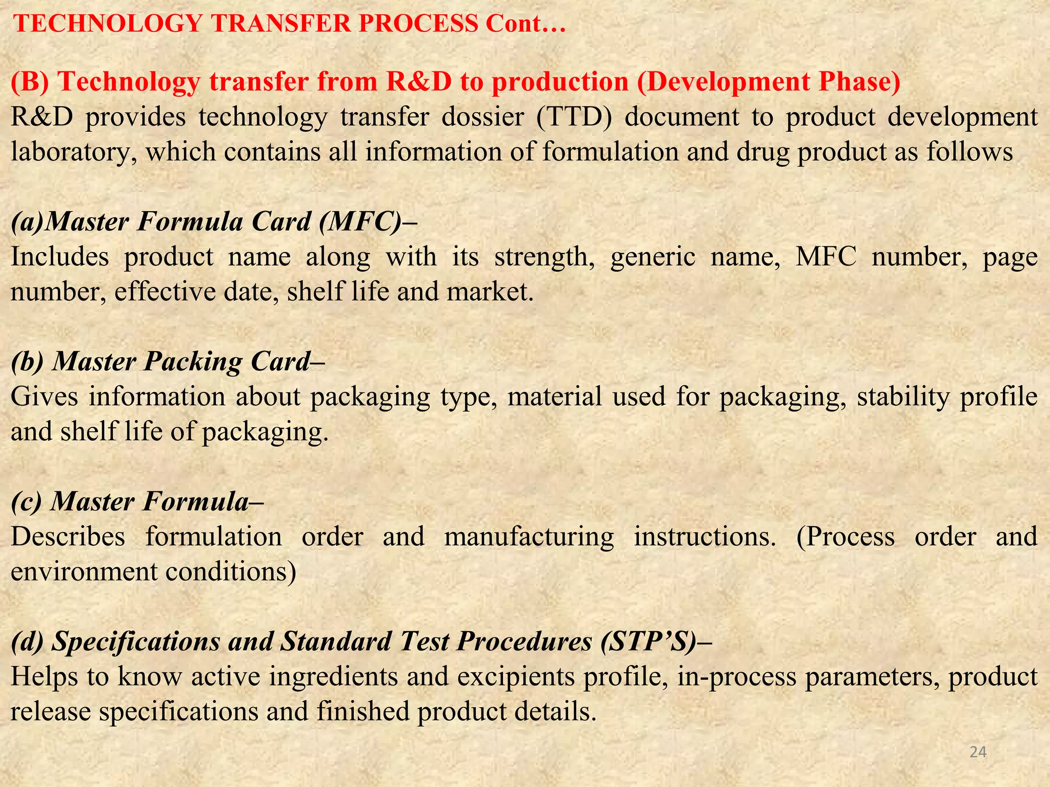 (C) Optimization and Production (Production Phase)
(a) Validation Studies–
Production is implemented after validation studies that can verify that process is
able to stabilize the product based on transferred manufacturing formula.
Manufacturing department accepting technology is responsible for validation and
the R&D department transferring technology should take responsibility for
validation such as performance qualification, cleaning and process validation.
(b) Scale up for production–
Involves the transfer of technology during small scale development of the
product and processes. It is essential to consider the production environment and
system during development of process. Operators should concentrate on keeping
their segment of the production process running smoothly.
TECHNOLOGY TRANSFER PROCESS Cont…
24
 