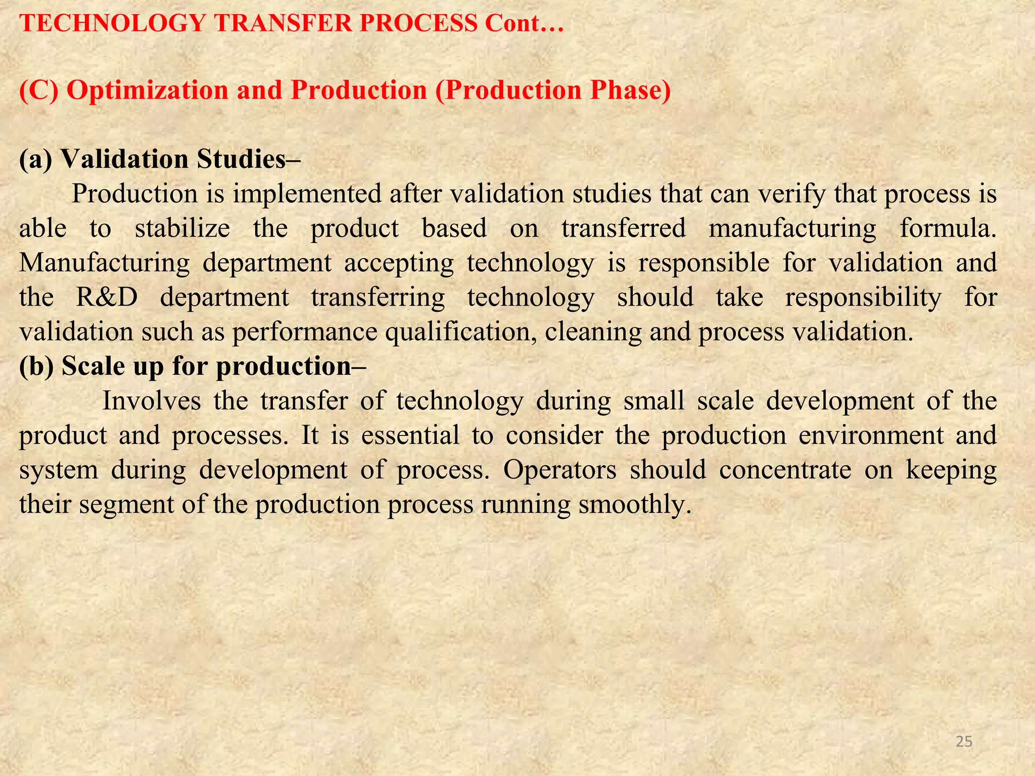 (D) Technology Transfer Documentation
Generally interpreted as document indicating contents of technology transfer for
transferring and transferred parties. Each step from R&D to production should be
documented, task assignments and responsibilities should be clarified and acceptance
criteria for completion of technology transfer concerning individual technology to be
transferred. It is duty of Quality Assurance department to check and approve the
documentation for all processes of technology transfer.
(a) Development Report–
The R&D report is a file of technical development, and R&D department is in-charge
of its documentation. This report is an important file to indicate rationale for the
quality design of drug substances and its specifications and test methods. The
development report is not prerequisite for the application for approval; it can be used
at the pre approval an inspection as valid document for quality design of new drug.
The development report contains
(1) Data of pharmaceutical development of new drug substances and drug products at
stages from early development phase to final application of approval.
(2) Information of raw materials and components.
(3) Design of manufacturing methods.
(4) Change in histories of important processes and control parameters.
(5) Specifications and test methods of drug substances.
(6) Validity of specification range of important tests such as contents impurities and
dissolution. (7) Verifications of results.
TECHNOLOGY TRANSFER PROCESS Cont…
25
 