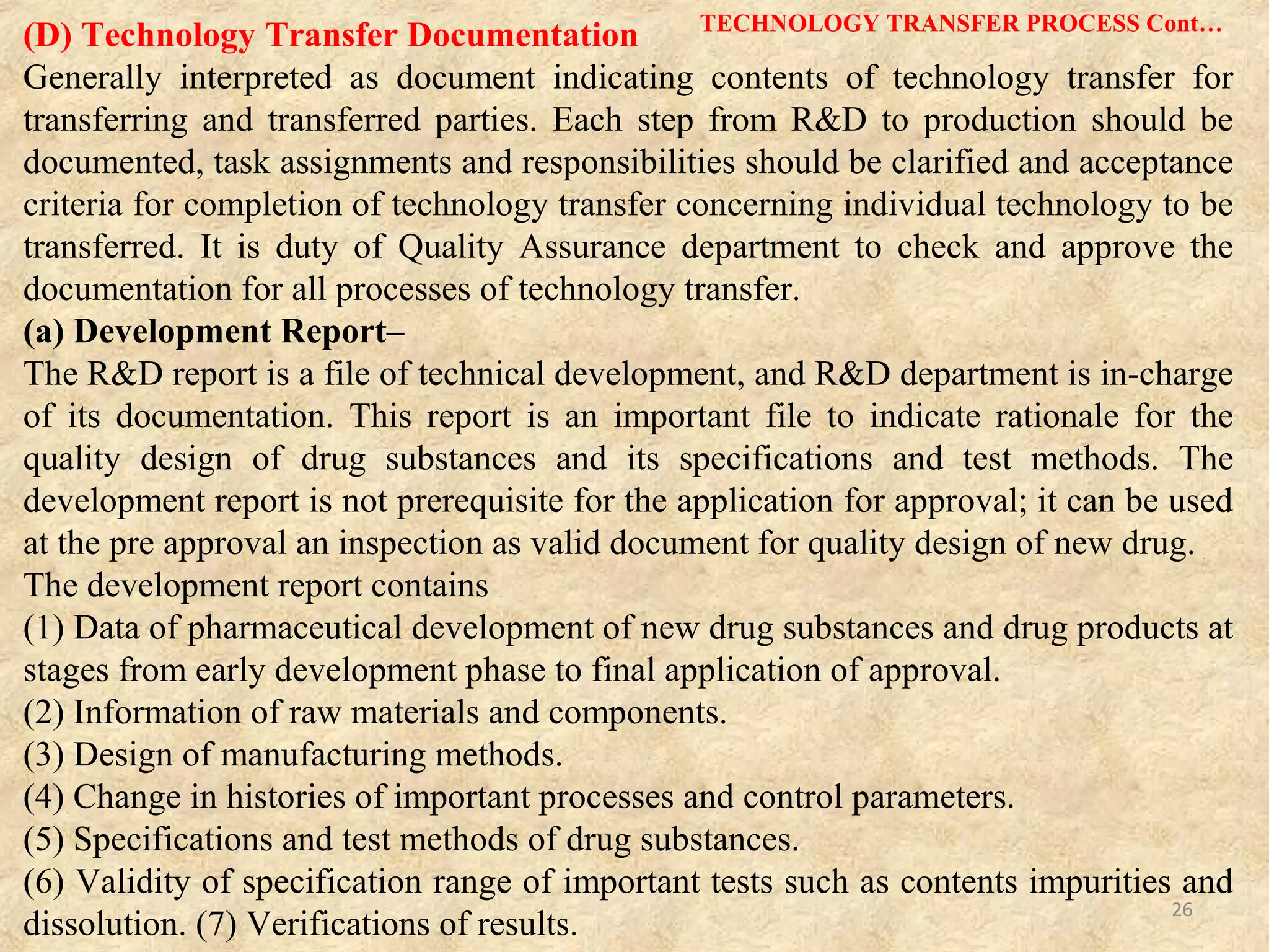 (b) Technology Transfer Plan–
The technology transfer plan is to describe items and contents of technology to be transferred
and detailed procedures of individual transfer and transfer schedule, establish judgment
criteria for the completion of the transfer. The transferring party should prepare the plan
before the implementation of the transfer and reach an agreement on its contents with the
transferred party.
(c) Report–
Completion of technology transfer is to be made once data are taken accordingly to the
technology plan and are evaluated to confirm that the predetermined judgment criteria are
met. Both transferring and transferred parties should document the technology transfer report.
(E) Exhibit
After taking scale up batches of the product, manufacturing of exhibit batches takes
place. In case of exhibit, batch sizes are increased along with equipments and their
processes. This is done for filling purpose in regulatory agencies.
TECHNOLOGY TRANSFER PROCESS Cont…
26
 