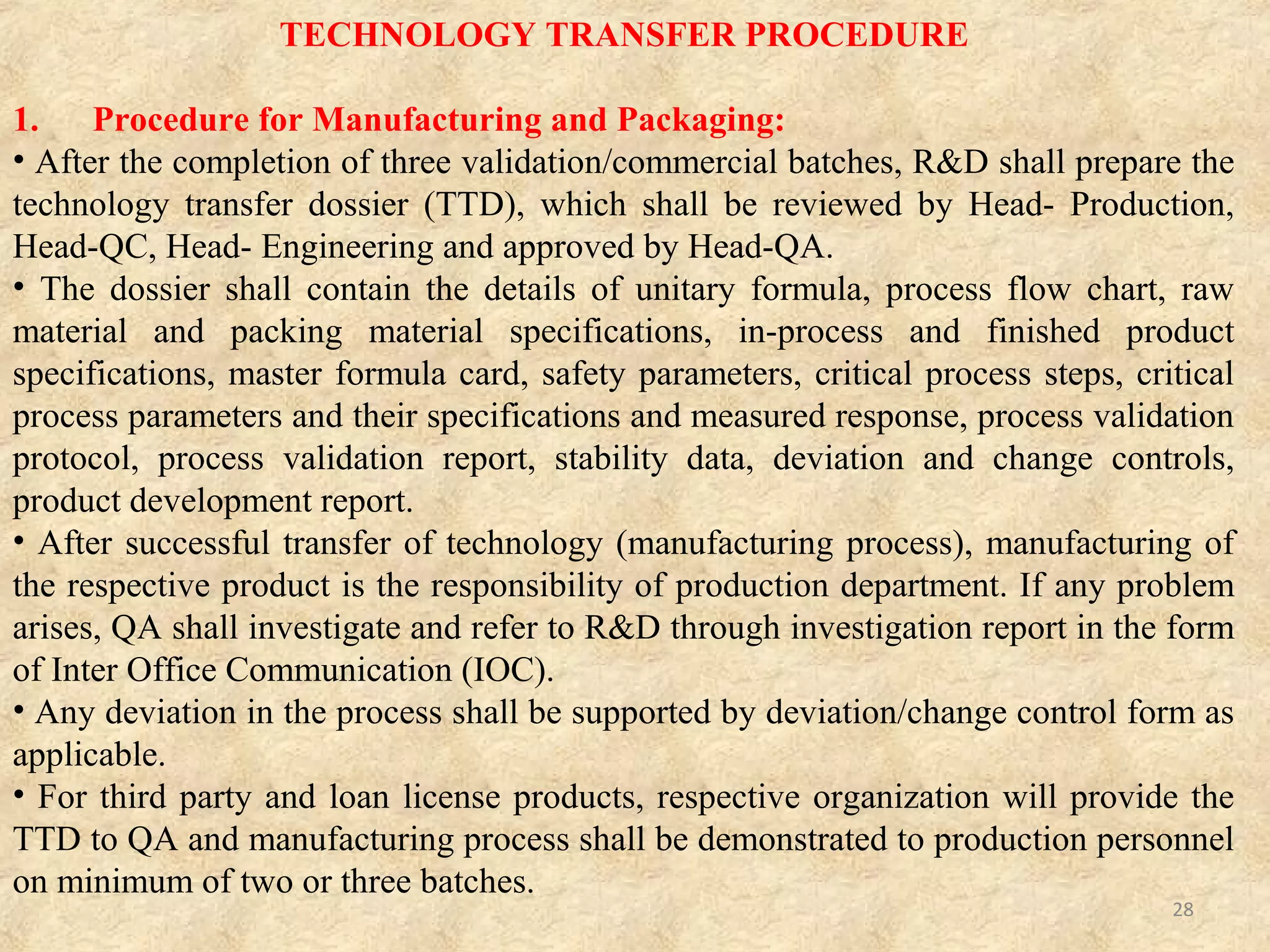 TECHNOLOGY TRANSFER PROCEDURE Cont….
2. Procedure for Analytical Method Transfer:
A) For Drug Product:
• Analytical method transfer shall be initiated by analytical department for all the validated
methods.
• Analytical department analyst along with quality control analyst has to perform analysis as
per the analytical method transfer protocol.
• The transfer activity shall be established on the optimization batch or process batch with the
final formula.
• Analytical method transfer activity shall be initiated with analytical method transfer protocol
prepared by AR&D, reviewed by DQA/QC and finally approved by QA.
• The analytical method transfer protocol shall explain the transfer activities of the drug product
and also the parameters that shall be transferred are Assay, Dissolution, Related substances,
Content uniformity and Residual solvents.
• In case of multiple strengths, analytical method transfer shall be performed for lower strength.
• All chromatograms, record of results and other information have to be interlinked and records
have to be maintained.
• A report has to made with summarized results and conclusions and the same shall be reviewed
by Head-DQA and Head-QC, approved by Head-QA.
• The analytical method transfer process is considered to be completed upon the certification by
analytical department, quality control & quality assurance that the method under consideration
meets the acceptance criteria.
• Finally analytical method transfer report shall be prepared. 28
 