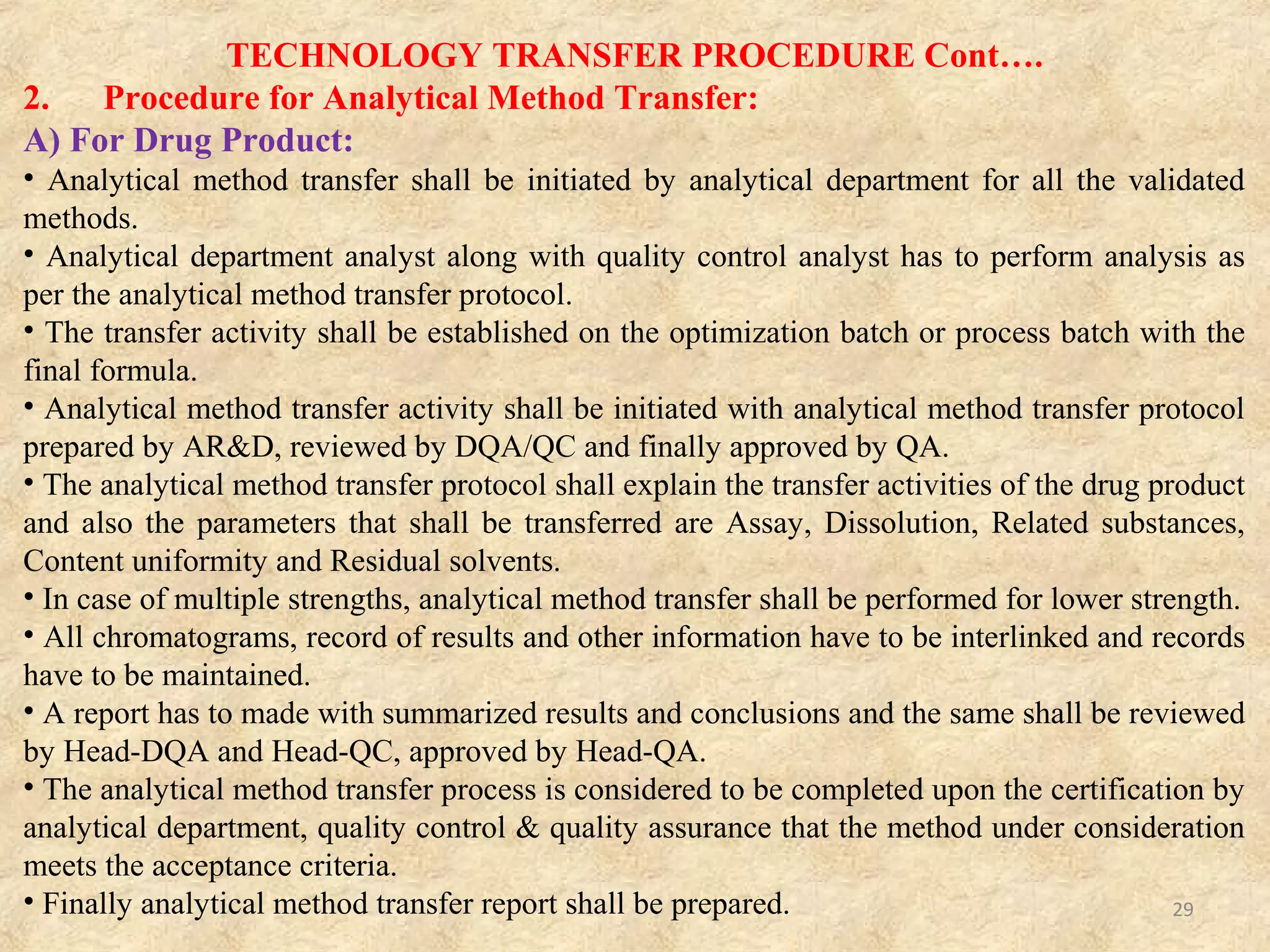 TECHNOLOGY TRANSFER PROCEDURE Cont….
2. Procedure for Analytical Method Transfer:
B) For Drug Substances:
i) Non Pharmacopoeial Methods:
The vendor has to transfer the analytical methods to QC. In case, if the analytical method
transfer activity was not performed by the vendor the same shall be prepared by AR&D as per
the STP.
ii) Pharmacopoeial Methods:
The vendor has to transfer the analytical methods to QC. If the methods are same as per
respective pharmacopoeia, the method suitability shall be performed by AR&D. Suitability of
the analytical method shall verified by performing the specificity (RRT verification) and
precision study (Triplicate) and the same shall be reviewed by DQA and communicated to QC.
• Analytical method transfer protocol and report shall be prepared.
• The analytical method transfer protocol shall explain the transfer activities of the drug
substance and also the parameters that shall transferred are assay, residual solvents and related
substances.
• All chromatograms, record of results and other information have to be interlinked and records
have to be maintained.
• A drug substance analytical method transfer report has to be made with summarized results
with conclusions as per drug product method transfer report.
• The limits and parameters described for drug product/drug substance are indicative, but shall
altered based on customer’s requirements and nature of drug product/drug substances to be
followed as per respective analytical method transfer protocol.
• Documentation for analytical method transfer activity shall be done by analytical R&D
department.
29
 