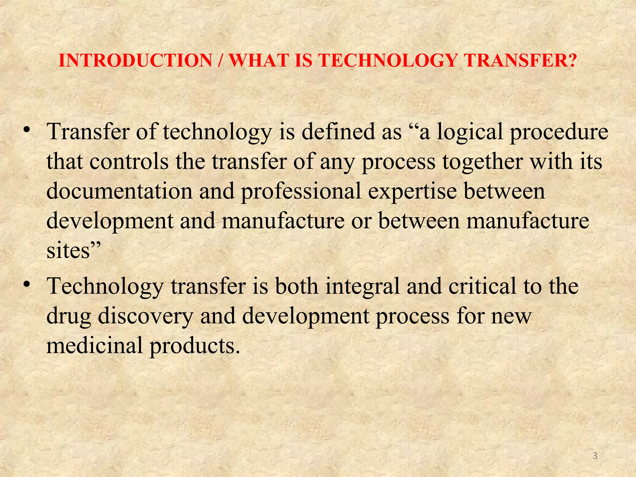 INTRODUCTION / WHAT IS TECHNOLOGY TRANSFER?
• Transfer of technology is defined as “a logical procedure
that controls the transfer of any process together with its
documentation and professional expertise between
development and manufacture or between manufacture
sites”
• Technology transfer is both integral and critical to the
drug discovery and development process for new
medicinal products.
3
 