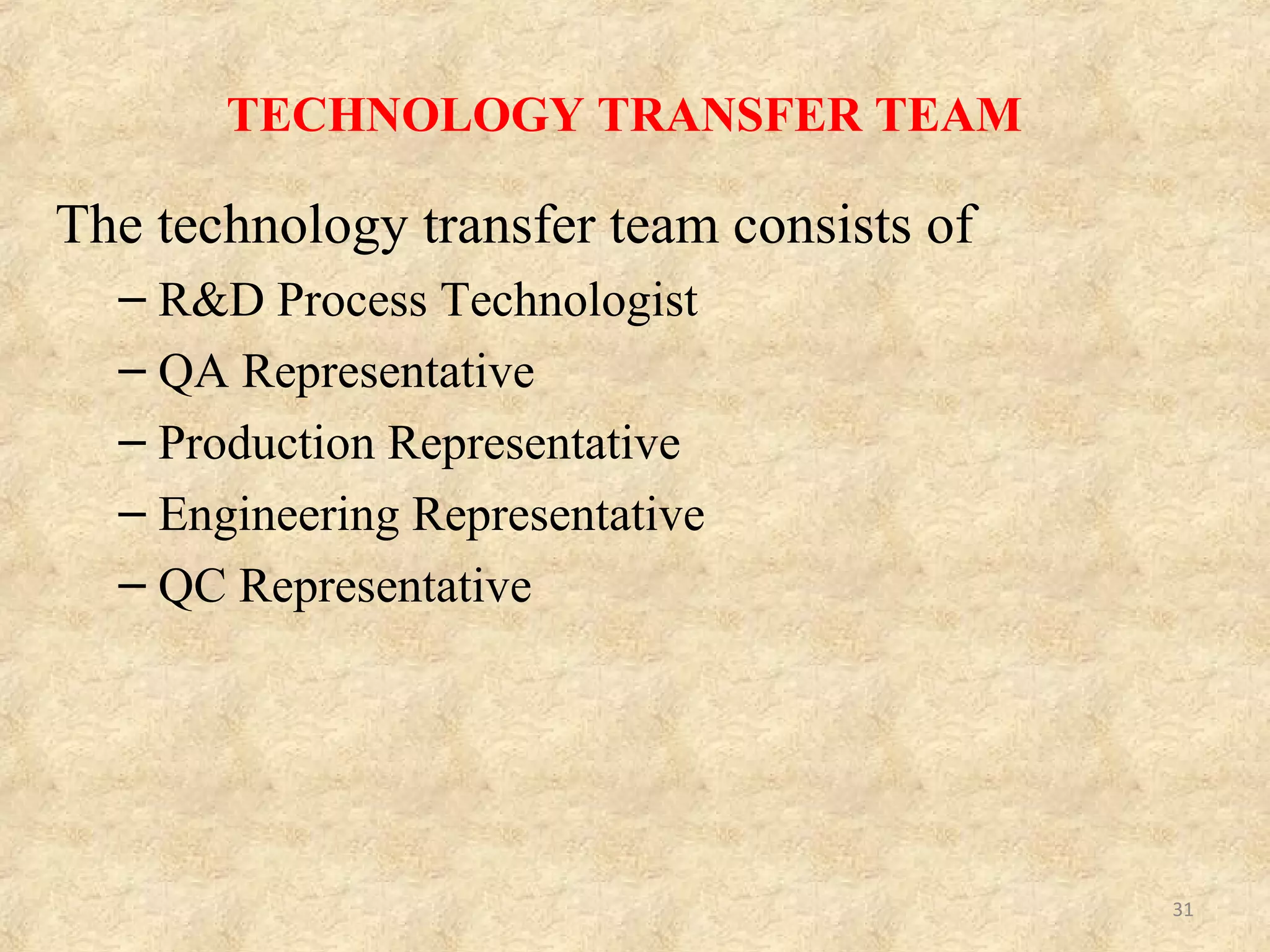 Technology Transfer
Team member
Responsibilities
Process Technologist a) Central focus for transfer activities.
b) Collates documentation from donor site
c) Performs initial assessment of transferred project for Feasibility,
Compatibility with site capabilities and Establishes resource
requirements.
QA Representative a) Reviews documentation to determine compliance with marketing
authorization (MA).
b) Reviews analytical methods with QC to determine capability,
equipment training requirements.
c) Initiates conversion of donor site documentation into local systems
or format.
d) Initiates or confirms regulatory requirements, e.g., change to
manufacturing license; variations to MA if process changes needed,
etc.
Production Representative a) Reviews process instructions (with process technologist) to
confirm capacity and capability.
b) Considers any safety implications, e.g., solvents; toxic; sanitizing
materials.
c) Considers impact on local standard operating procedures (SOPs).
d) Considers training requirements of supervisors or operators.
Constitution of technology transfer team and their responsibilities
31
 
