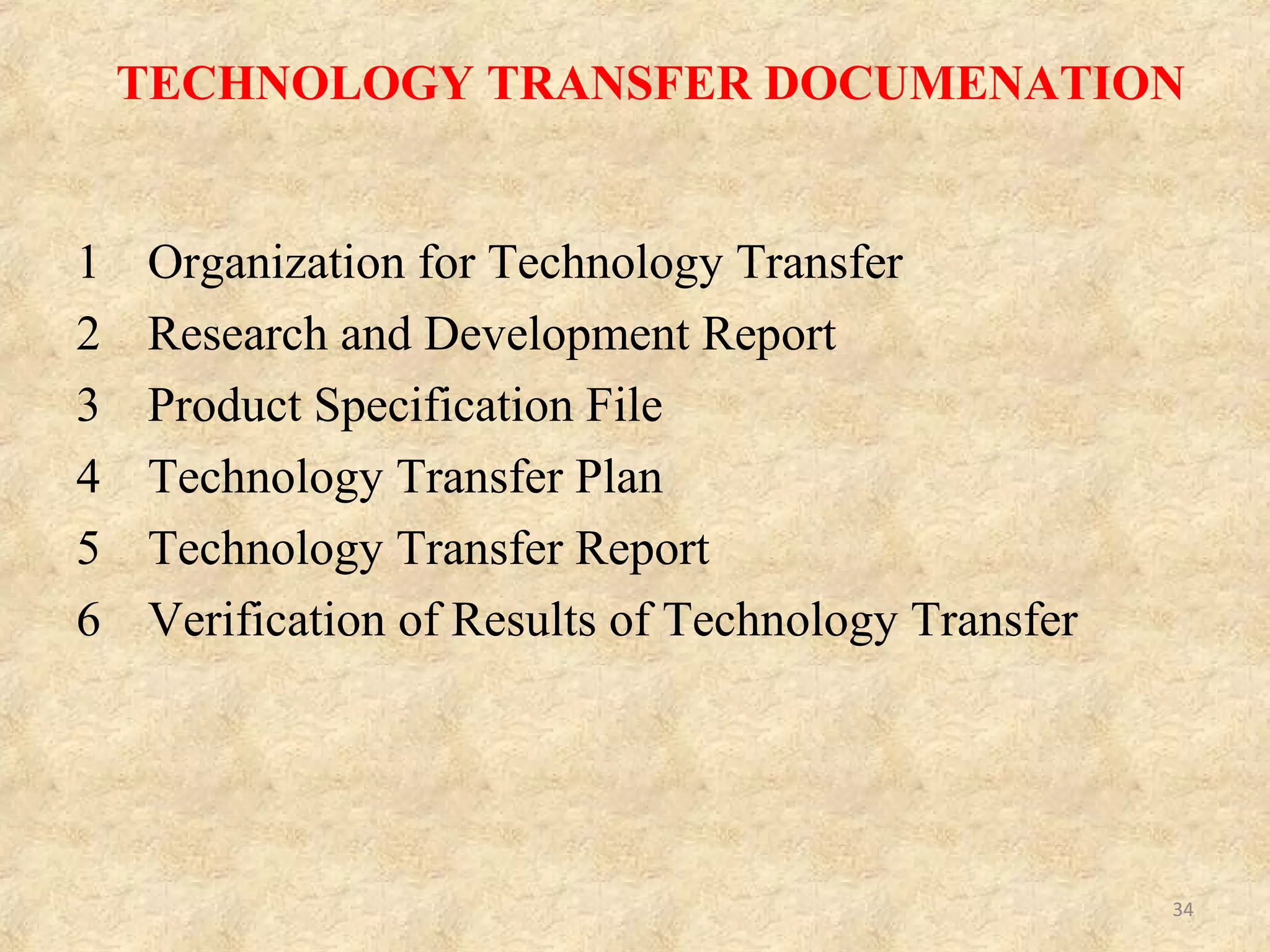 TECHNOLOGY TRANSFER CHECKLIST
It consists of
• Production master formula
• Manufacturing instructions
• Dispensing instructions
• Analytical methods
• Previous process validation
• Previous analytical validation
• Cleaning instructions and previous cleaning validation
• Stability reports
• Excipients specifications and source
• Active specifications and source
• Primary packaging material specifications and source
• Packaging instructions
• Process deviations file, Analytical deviations file
• Reject and rework file
• Specimen manufacturing batch record. 34
 