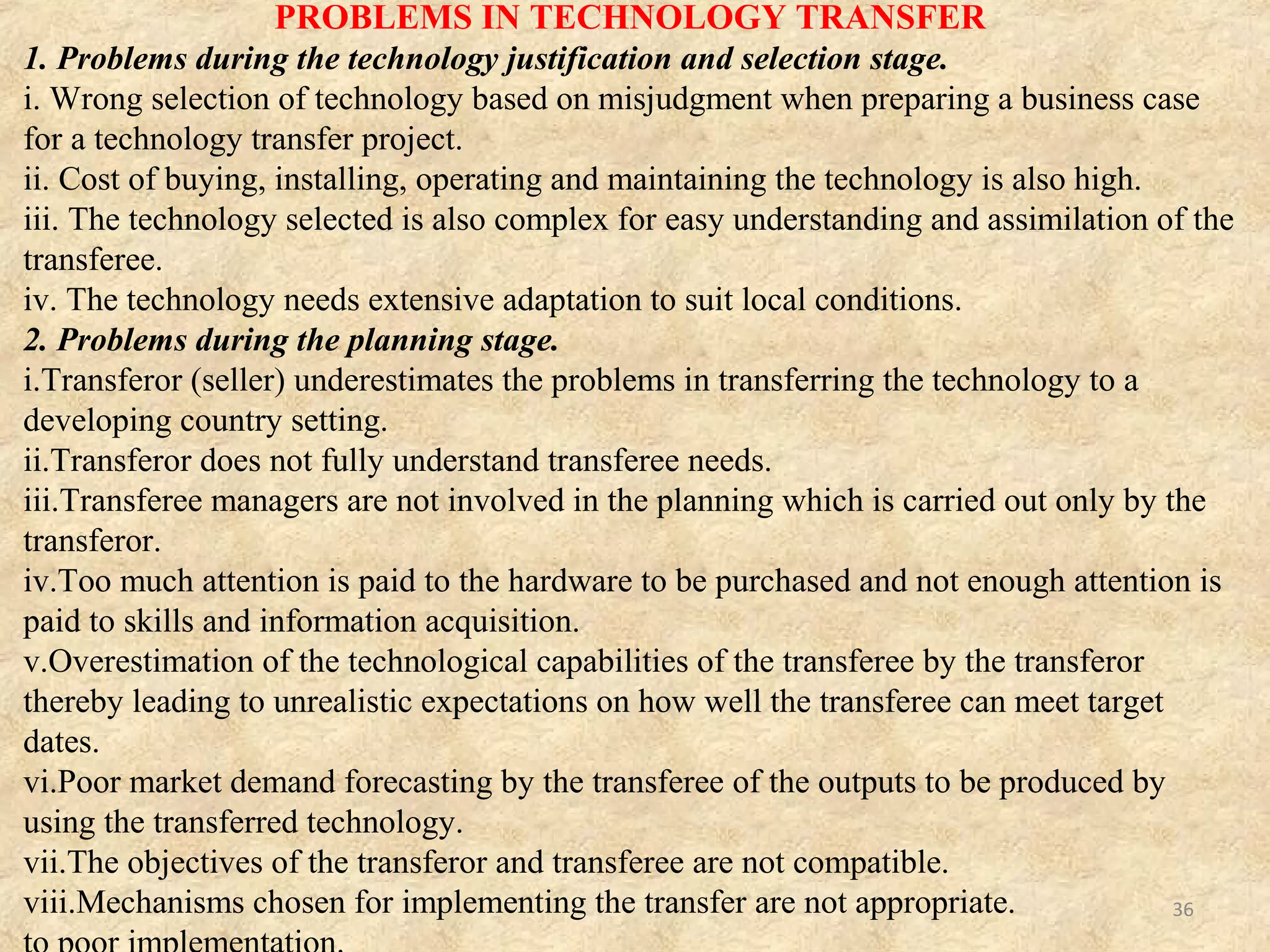 PROBLEMS IN TECHNOLOGY TRANSFER Cont…
3. Problems during negotiations.
i. Differences in negotiation approaches and strategies.
ii. Lack of trust between the transferor and transferee.
iii. Goal incompatibility during negotiations.
iv. Inability to reach agreements on pricing, product and marketing strategies.
v. Both parties try to achieve results in an unrealistically short period of time.
4. Problems during technology transfer implementation.
i.Shortage of experienced technology transfer managers.
ii.Lack of trust in transferor developed systems by the transferee.
iii.Inability to achieve quality targets.
iv.Delay in obtaining supplementary materials, from the local environment, needed
for quick implementation.
v. High cost and poor quality of locally available materials needed to implement the
technology transferred.
vi.Inadequate tracking of the technology during implementation.
vii.Cost overrun due to poor implementation.
36
 