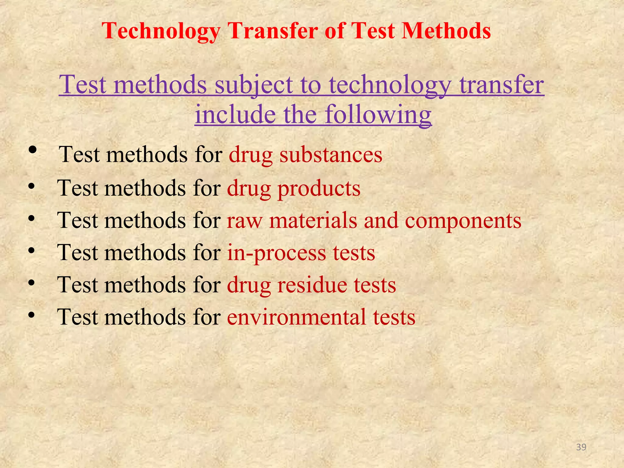 Technology Transfer Plan
• For technology transfer of test methods, it is required to clarify
validation range and acceptance criteria of conformity of
technology transfer regarding individual test methods to be
transferred.
• The validation range (e.g. full validations, reproducibility,
etc.) should be judged on the basis of results of evaluation of
technologies, facilities and equipments of transferred party,
and the range may be influenced by information to be
contained in the technology transfer documentation.
• To compare test results, samples (including dose range,
number of batches, etc.), specific test methods and evaluation
methods to be used in the transferring and transferred parties
should be specified.
39
 