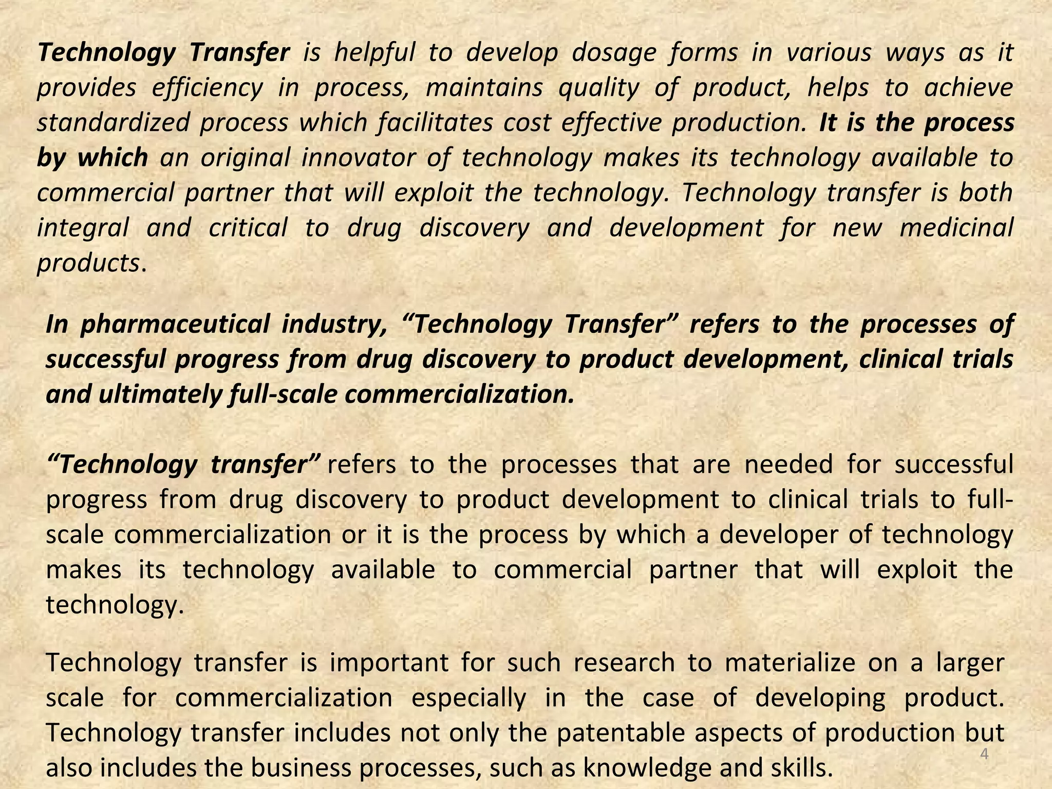 Technology Transfer is helpful to develop dosage forms in various ways as it
provides efficiency in process, maintains quality of product, helps to achieve
standardized process which facilitates cost effective production. It is the process
by which an original innovator of technology makes its technology available to
commercial partner that will exploit the technology. Technology transfer is both
integral and critical to drug discovery and development for new medicinal
products.
In pharmaceutical industry, “Technology Transfer” refers to the processes of
successful progress from drug discovery to product development, clinical trials
and ultimately full-scale commercialization.
“Technology transfer” refers to the processes that are needed for successful
progress from drug discovery to product development to clinical trials to full-
scale commercialization or it is the process by which a developer of technology
makes its technology available to commercial partner that will exploit the
technology.
Technology transfer is important for such research to materialize on a larger
scale for commercialization especially in the case of developing product.
Technology transfer includes not only the patentable aspects of production but
also includes the business processes, such as knowledge and skills.
4
 