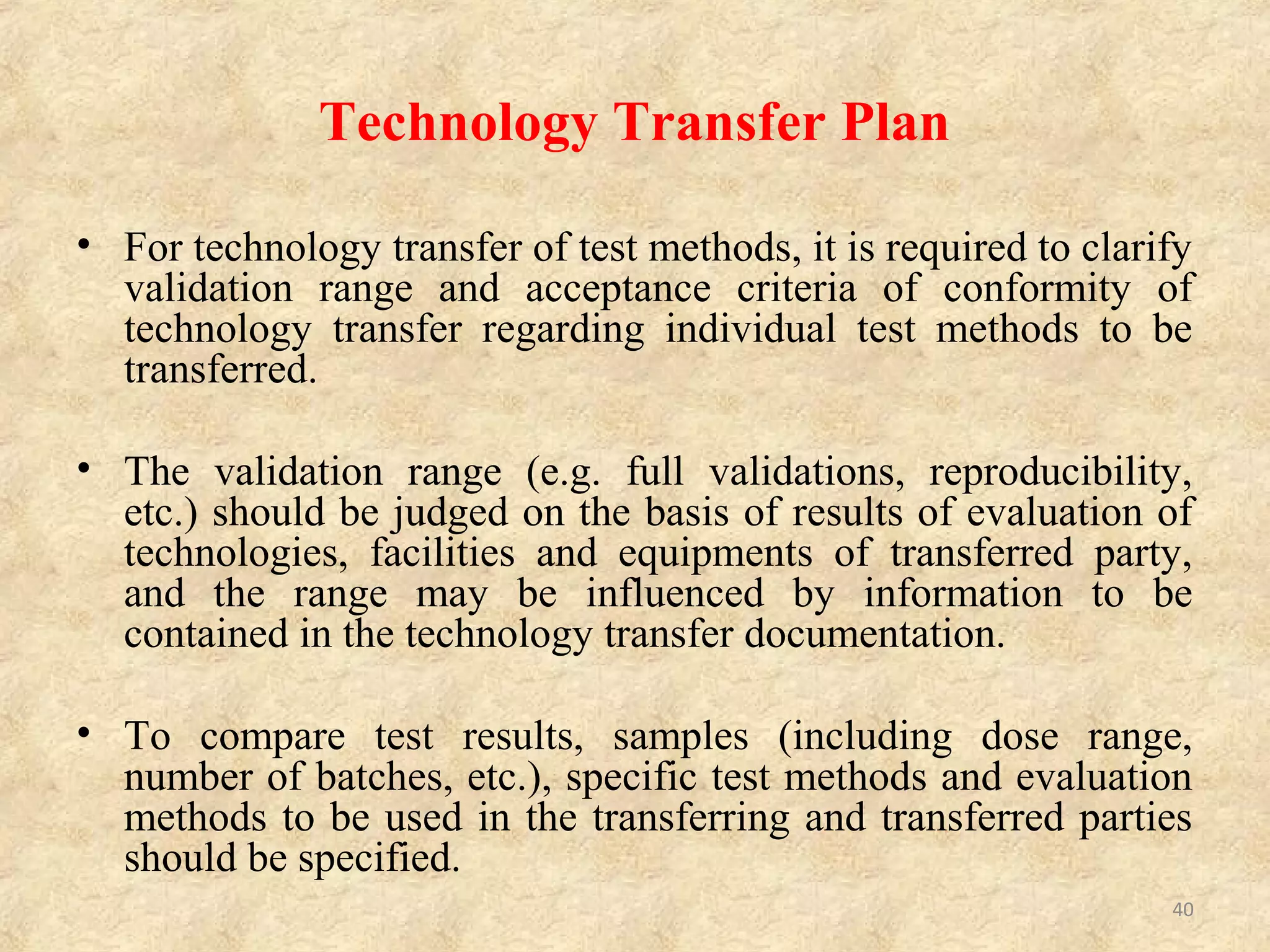 Technical information to be described in or
attached to the technology transfer plan
Information of Raw Materials
 Summary including physical and chemical properties and stability
• Name and structural formula
• Stability data
 Specifications and test methods
• Specific test methods and specifications
• Change history of specifications and test methods and its
rationale
• Results of analytical validation
 List of reference standards (Test results should be attached.)
 Information of toxicity and stability for laboratory use
 List of subject samples for comparative evaluation and their test
results
40
 