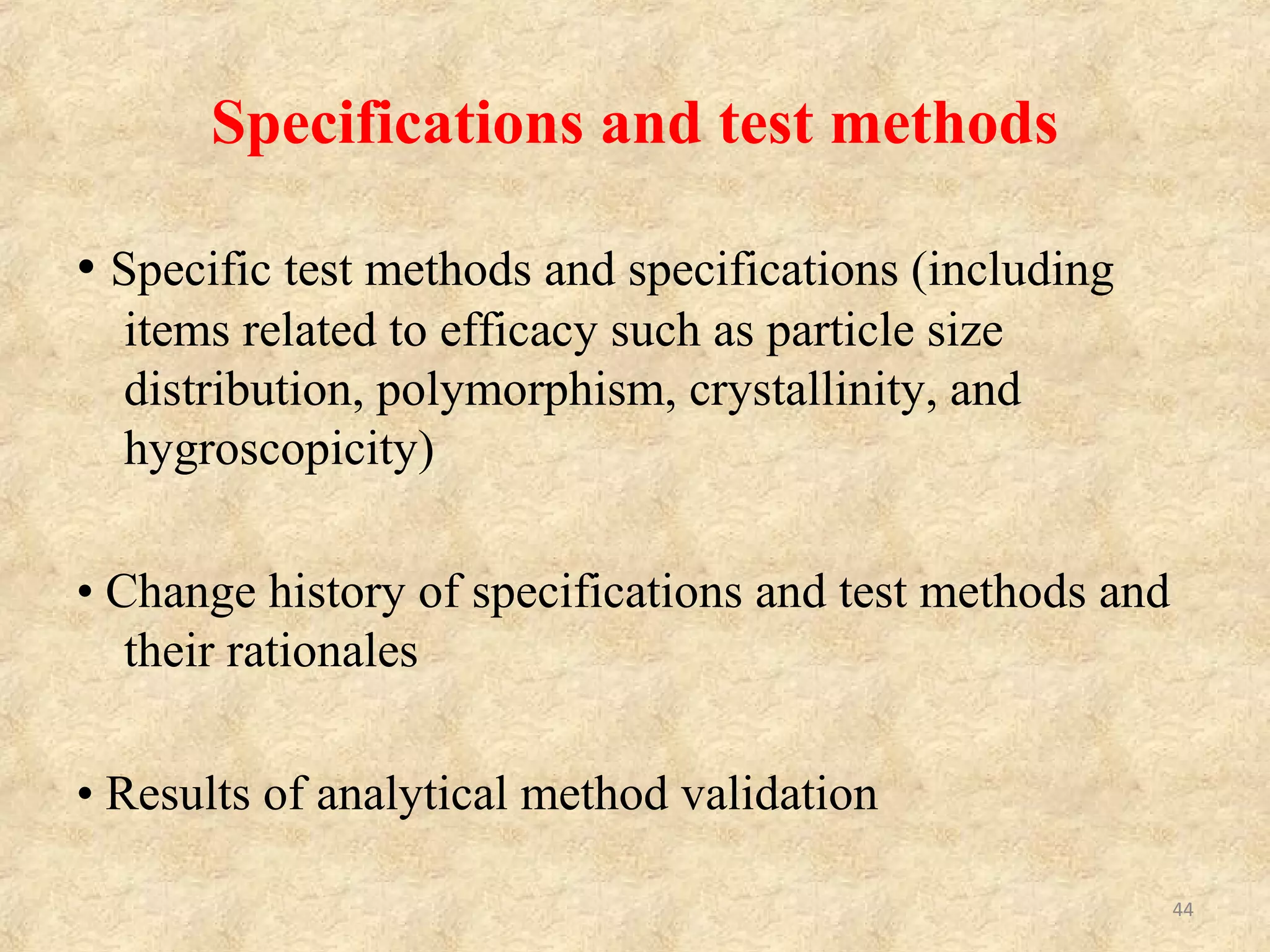 Information of Drug Products
􀂾 Summary including formula and stability
• Elucidation of dissolution profile
• Stability data (including severe test data)
• Storage conditions and expiry date (if established)
􀂾 Analytical data of batches
􀂾 Specifications and test methods
• Specific test methods and specifications (including items
related to efficacy such as particle size distribution and
hygroscopicity)
• Change history of specifications and test methods and its
rationale
• Results of analytical method validation
􀂾 List of reference standards (Test results should be attached.)
44
 