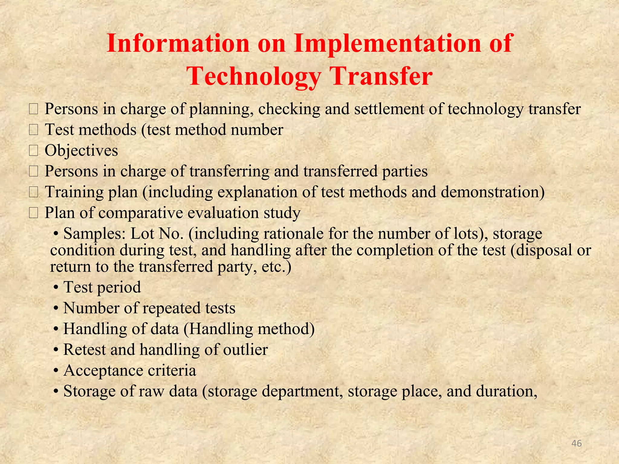 Items Concerning Manufacturing Methods
• Information on manufacturing methods (synthetic
routes and purification methods)
• Information on operating conditions (control
parameters and acceptable range)
• Information on important processes and parameters
(identification of processes and parameters which will
affect quality)
• Information on in-process control
• Information on reprocess and rework (places and
methods)
46
 