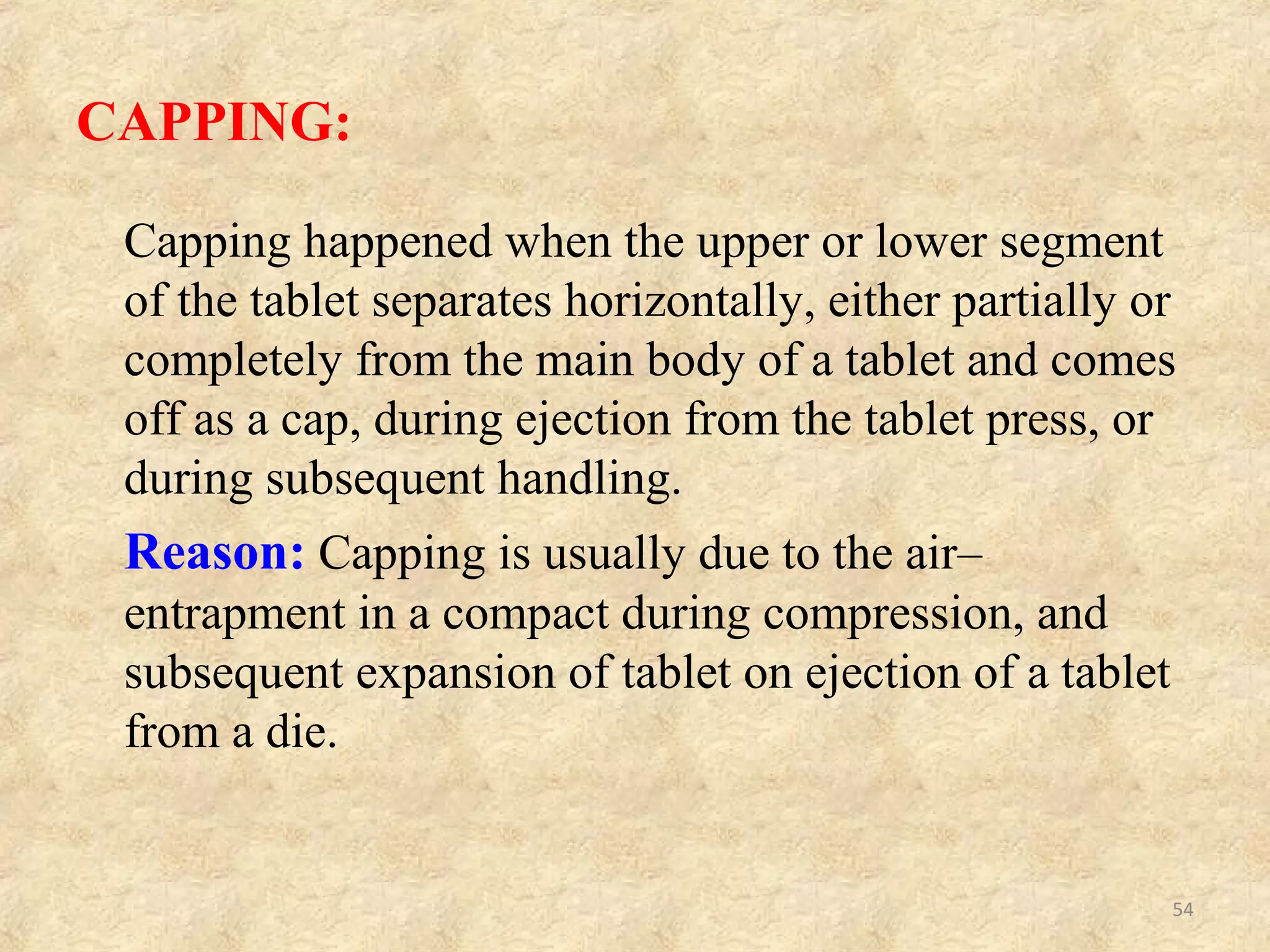 CAPPING RELATED TO ‘FORMULATION’
(GRANULATION)
Sr.No. CAUSES REMEDIES
1.
Large amount of fines in
the granulation
Remove some or all fines through 100 to 200
mesh screen
2.
Too dry or very low
moisture content (leading
to loss of proper binding
action).
Moisten the granules suitably. Add hygroscopic
substance e.g.: sorbitol, methyl- cellulose or PEG-
4000.
3.
Not thoroughly dried
granules.
Dry the granules properly.
4.
Insufficient amount of
binder or improper binder.
Increasing the mount of binder OR
Adding dry binder such as pre-gelatinized starch,
gum acacia, powdered sorbitol, PVP, hydrophilic
silica or powdered sugar.
5.
Insufficient or improper
lubricant.
Increase the amount of lubricant or change the
type of lubricant.
6.
Granular mass too cold to
compress firm.
Compress at room temperature.
54
 