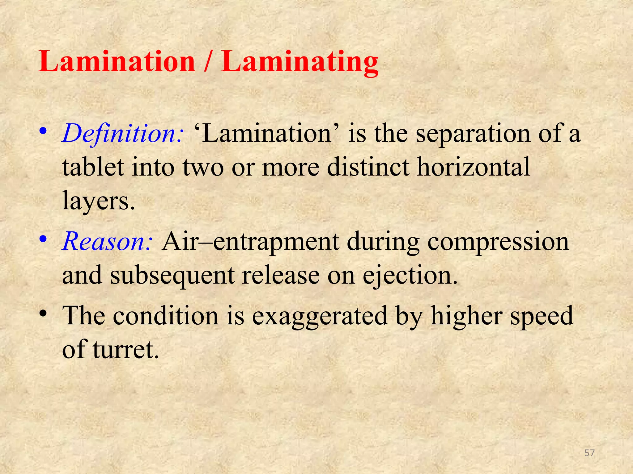 LAMINATION RELATED TO FORMULATION (GRANULATION)
LAMINATION RELATED TO MACHINE (DIES, PUNCHES AND
TABLET PRESS)
Sr. No CAUSES REMEDIES
1.
Oily or waxy materials in
granules
Modify mixing process. Add
adsorbent or absorbent.
2.
Too much of hydrophobic
lubricant e.g.:
Magnesium-stearate.
Use a less amount of lubricant or
change the type of lubricant.
Sr. No. CAUSES REMEDIES
1.
Rapid relaxation of the
peripheral regions of a
tablet, on ejection from a die.
Use tapered dies, i.e. upper part of
the die bore has an outward taper
of 3° to 5°.
2. Rapid decompression
Use pre-compression step. Reduce
turret speed and reduce the final
compression pressure.
57
 