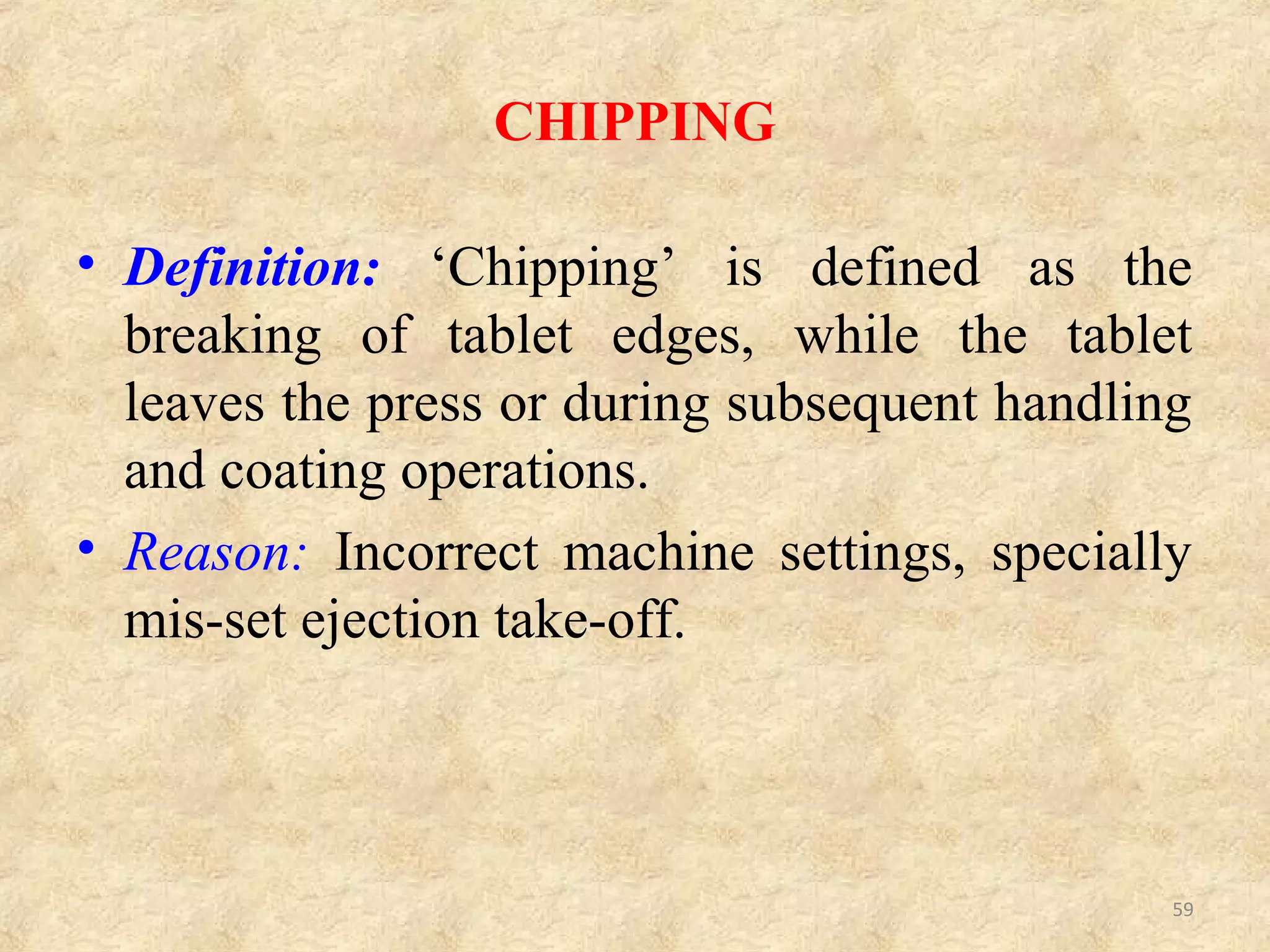 CHIPPING RELATED TO FORMULATION (GRANULATION)
CHIPPING RELATED TO MACHINE (DIES, PUNCHES AND TABLET PRESS)
Sr. No CAUSES REMEDIES
1. Sticking on punch faces
Dry the granules properly or
increase lubrication.
2. Too dry granules.
Moisten the granules to plasticize.
Add hygroscopic substances.
3.
Too much binding causes chipping at
bottom.
Optimize binding, or use dry
binders.
Sr. No CAUSES REMEDIES
1.
Groove of die worn at compression
point.
Polish to open end, reverse or
replace the die.
2.
Barreled die (center of the die wider
than ends)
Polish the die to make it
cylindrical
3.
Edge of punch face turned
inside/inward.
Polish the punch edges
4.
Concavity too deep to compress
properly.
Reduce concavity of punch faces.
Use flat punches. 59
 