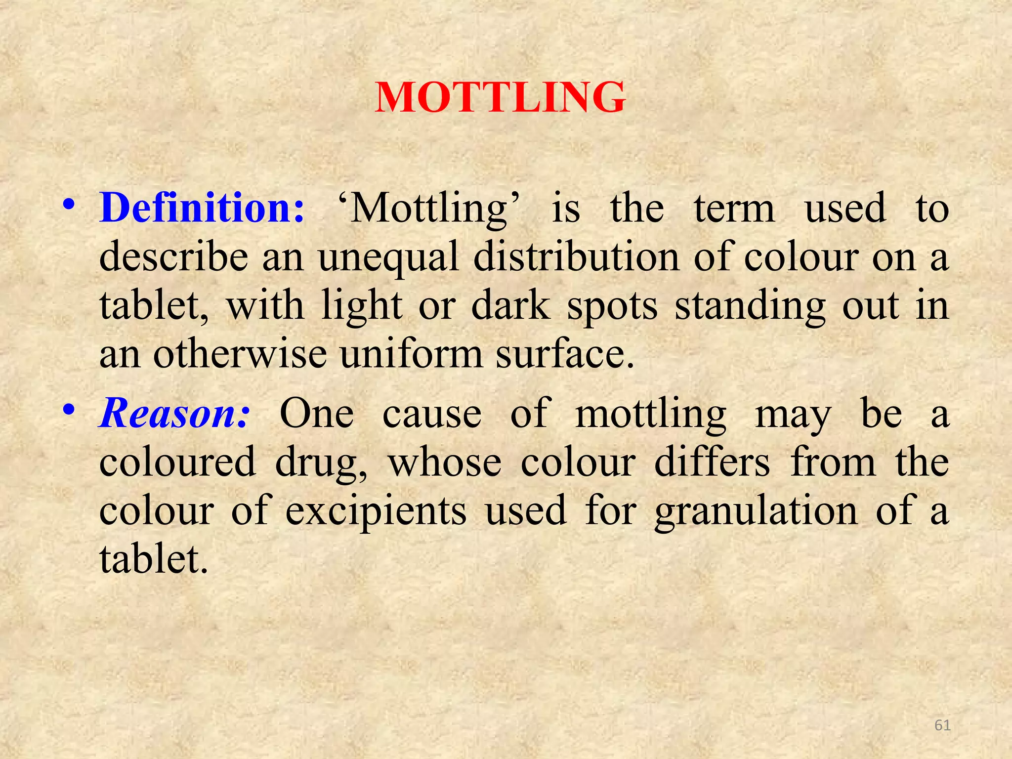CAUSES AND REMEDIES OF MOTTLING:
Sr.No. CAUSES REMEDIES
1.
A coloured drug used
along with colourless or
white-coloured
excipients.
Use appropriate colourants.
2.
A dye migrates to the
surface of granulation
while drying.
Change the solvent system,
Change the binder,
Reduce drying temperature and
Use a smaller particle size.
3.
Improperly mixed dye,
especially during
‘Direct Compression’.
Mix properly and reduce size if it is of a larger
size to prevent segregation.
4.
Improper mixing of a
coloured binder
solution.
Incorporate dry colour additive during powder
blending step, then add fine powdered
adhesives such as acacia and tragacanth and
mix well and finally add granulating liquid.
61
 