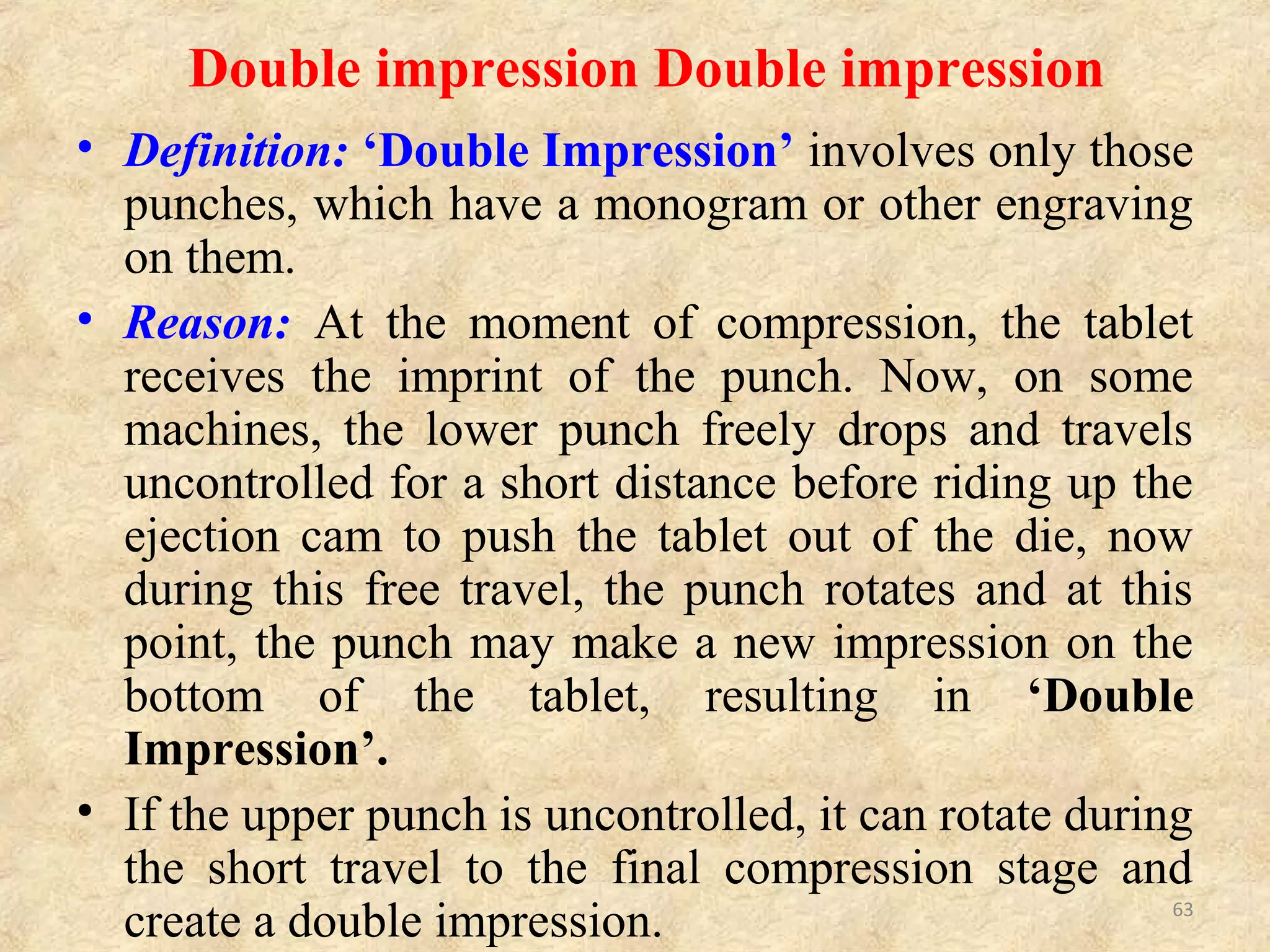 CAUSES AND REMEDIES OF DOUBLE
IMPRESSION:
Sr. No. CAUSE REMEDIES
1.
Free rotation of either
upper punch or lower
punch during ejection of
a tablet.
-Use keying in tooling, i.e. inset a key
alongside of the punch, so that it fits the
punch and
prevents punch rotation.
-Newer presses have anti-turning devices,
which prevent punch rotation.
63
 