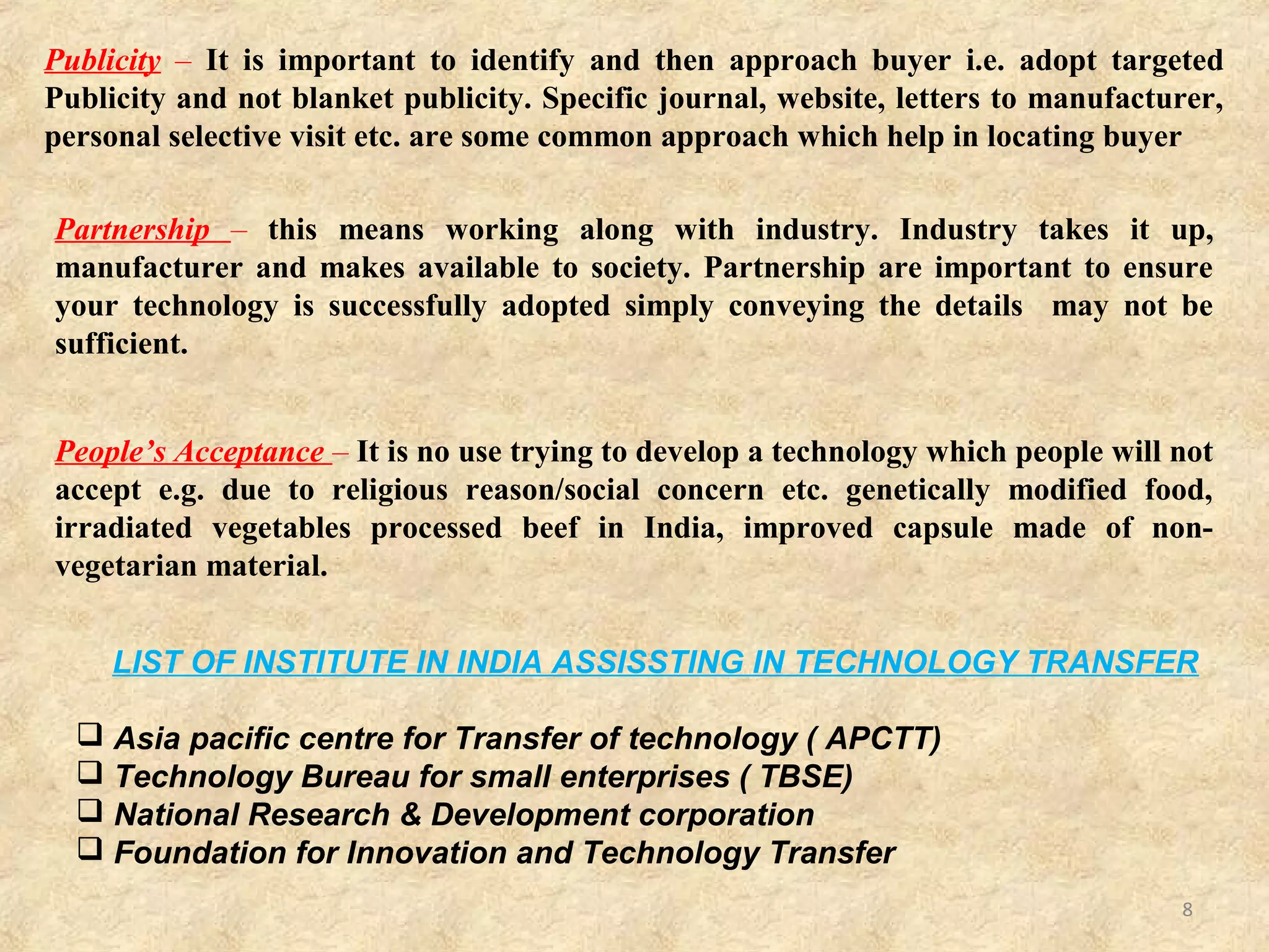 8
Proper Research – By proper research we mean firstly that in which the result are
reproducible and issues such as scale up, stability etc and other practical now has
been addressed, also that in which problem were taken up in first place
Proper work- This refer to institutional and guidelines regarding IP Protection
licensing modalities etc. which must be in place beforehand. In the absence of these,
decision get delayed, lack of fairness in decision e.g. case of X institute, which came
up with good technology but since no guidance were there, kept running around for
two years and then gave up.
Pricing – most difficult and critical area of Transfer of technology.
- Too high price can put off buyer, leaving the technology unsold.
- Too price a result in revenue loss.
- There are basically two model regarding pricing
1)Price charged for a technology should depend upon market force i.e. impact of
the technology irrespective of amount spent on developing it.
2)Price charged should include all expenses involved in developing it.
 