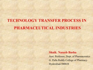 TECHNOLOGY TRANSFER PROCESS IN
PHARMACEUTICAL INDUSTRIES
Shaik. Naseeb Basha
Asst. Professor, Dept. of Pharmaceutics
G. Pulla Reddy College of Pharmacy
Hyderabad-500028
 