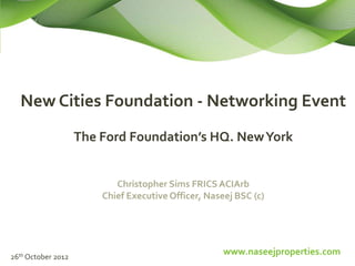 New Cities Foundation - Networking Event
                    The Ford Foundation’s HQ. New York


                           Christopher Sims FRICS ACIArb
                        Chief Executive Officer, Naseej BSC (c)




26th October 2012
                                                     www.naseejproperties.com
 