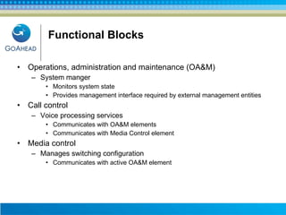 Functional Blocks Operations, administration and maintenance (OA&M) System manger Monitors system state Provides management interface required by external management entities  Call control Voice processing services Communicates with OA&M elements  Communicates with Media Control element Media control Manages switching configuration Communicates with active OA&M element 