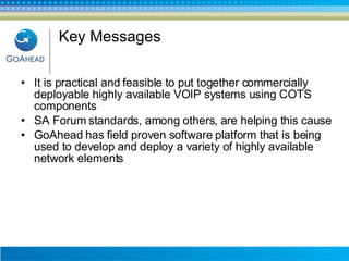 Key Messages It is practical and feasible to put together commercially deployable highly available VOIP systems using COTS components SA Forum standards, among others, are helping this cause GoAhead has field proven software platform that is being used to develop and deploy a variety of highly available network elements 