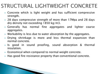  Concrete which is light weight and has sufficient compressive
strength.
 28 days compressive strength of more than 17Mpa and 28 days
dry density not exceeding 1850 kg/m3.
 Generally has normal fine aggregates and lighter coarse
aggregates.
 Workability is less due to water absorption by the aggregates.
 Drying shrinkage is more and less thermal expansion than
normal concrete.
 Is good in sound proofing, sound absorption & thermal
insulation.
 Economical when compared to normal weight concrete.
 Has good fire resistance property than conventional concrete.
 