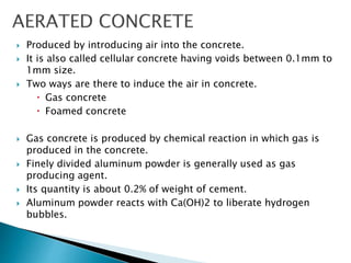  Produced by introducing air into the concrete.
 It is also called cellular concrete having voids between 0.1mm to
1mm size.
 Two ways are there to induce the air in concrete.
 Gas concrete
 Foamed concrete
 Gas concrete is produced by chemical reaction in which gas is
produced in the concrete.
 Finely divided aluminum powder is generally used as gas
producing agent.
 Its quantity is about 0.2% of weight of cement.
 Aluminum powder reacts with Ca(OH)2 to liberate hydrogen
bubbles.
 
