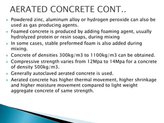  Powdered zinc, aluminum alloy or hydrogen peroxide can also be
used as gas producing agents.
 Foamed concrete is produced by adding foaming agent, usually
hydrolyzed protein or resin soaps, during mixing
 In some cases, stable preformed foam is also added during
mixing.
 Concrete of densities 300kg/m3 to 1100kg/m3 can be obtained.
 Compressive strength varies from 12Mpa to 14Mpa for a concrete
of density 500kg/m3.
 Generally autoclaved aerated concrete is used.
 Aerated concrete has higher thermal movement, higher shrinkage
and higher moisture movement compared to light weight
aggregate concrete of same strength.
 