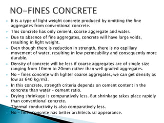  It is a type of light weight concrete produced by omitting the fine
aggregates from conventional concrete.
 This concrete has only cement, coarse aggregate and water.
 Due to absence of fine aggregates, concrete will have large voids,
resulting in light weight.
 Even though there is reduction in strength, there is no capillary
movement of water, resulting in low permeability and consequently more
durable.
 Density of concrete will be less if coarse aggregates are of single size
ranging from 10mm to 20mm rather than well graded aggregates.
 No – fines concrete with lighter coarse aggregates, we can get density as
low as 640 kg/m3.
 In this concrete, strength criteria depends on cement content in the
concrete than water – cement ratio.
 Drying shrinkage is comparatively less. But shrinkage takes place rapidly
than conventional concrete.
 Thermal conductivity is also comparatively less.
 No – fines concrete has better architectural appearance.
 