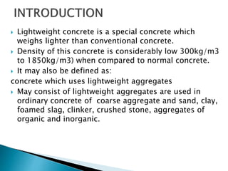  Lightweight concrete is a special concrete which
weighs lighter than conventional concrete.
 Density of this concrete is considerably low 300kg/m3
to 1850kg/m3) when compared to normal concrete.
 It may also be defined as:
concrete which uses lightweight aggregates
 May consist of lightweight aggregates are used in
ordinary concrete of coarse aggregate and sand, clay,
foamed slag, clinker, crushed stone, aggregates of
organic and inorganic.
 