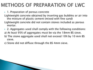  1. Preparation of porous concrete
Lightweight concrete obtained by inserting gas bubbles or air into
the mixture of plastic cement (mixed with fine sand)
Lightweight concrete did not contain stones included as porous
mortar.
 2. Aggregates used shall comply with the following conditions:
a) At least 95% of aggregates must be via the 18mm BS sieve.
b) The stone aggregate used shall not exceed 10% by 10 mm BS
sieve.
c) Stone did not diffuse through the BS 4mm sieve.
 