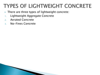  There are three types of lightweight concrete:
1. Lightweight Aggregate Concrete
2. Aerated Concrete
3. No-Fines Concrete
 