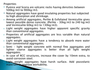 Properties
• Pumice and Scoria are volcanic rocks having densities between
500kg/m3 to 900kg/m3.
• Natural aggregates have good insulating properties but subjected
to high absorption and shrinkage.
 Among artificial aggregates, Perlite & Exfoliated Vermiculite gives
lowest possible dense concrete. (Perlite – 30kg/m3 to 240 kg/m3
and Vermiculite 60kg/m3 to 130kg/m3).
 Light weight aggregates have higher apparent specific gravity
than conventional aggregates.
 Properties of artificial aggregates are less variable than natural
aggregates.
 Light weight aggregates have a tendency to absorb more water
than conventional aggregates.
 Semi – light weight concrete with normal fine aggregates and
lighter coarse aggregates is better than all light weight
aggregates.
 In case of RCC structures, increase the cover by 10mm extra, to
avoid corrosion steel.
 Light weight aggregates have harsh surface. Add pozzolanic
materials to improve workability.
 