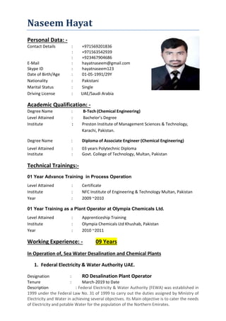 Naseem Hayat
Personal Data: -
Contact Details : +971569201836
: +971563542939
: +923467904686
E-Mail : hayatnaseem@gmail.com
Skype ID : hayatnaseem123
Date of Birth/Age : 01-05-1991/29Y
Nationality : Pakistani
Marital Status : Single
Driving License : UAE/Saudi Arabia
Academic Qualification: -
Degree Name : B-Tech (Chemical Engineering)
Level Attained : Bachelor’s Degree
Institute : Preston Institute of Management Sciences & Technology,
Karachi, Pakistan.
Degree Name : Diploma of Associate Engineer (Chemical Engineering)
Level Attained : 03 years Polytechnic Diploma
Institute : Govt. College of Technology, Multan, Pakistan
Technical Trainings:-
01 Year Advance Training in Process Operation
Level Attained : Certificate
Institute : NFC Institute of Engineering & Technology Multan, Pakistan
Year : 2009 ~2010
01 Year Training as a Plant Operator at Olympia Chemicals Ltd.
Level Attained : Apprenticeship Training
Institute : Olympia Chemicals Ltd Khushab, Pakistan
Year : 2010 ~2011
Working Experience: - 09 Years
In Operation of, Sea Water Desalination and Chemical Plants
1. Federal Electricity & Water Authority UAE.
Designation : RO Desalination Plant Operator
Tenure : March-2019 to Date
Description : Federal Electricity & Water Authority (FEWA) was established in
1999 under the Federal Law No. 31 of 1999 to carry out the duties assigned by Ministry of
Electricity and Water in achieving several objectives. Its Main objective is to cater the needs
of Electricity and potable Water for the population of the Northern Emirates.
 