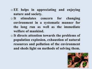 o EE helps in appreciating and enjoying
nature and society.
o It stimulates concern for changing
environment in a systematic manner for
the long run as well as the immediate
welfare of mankind.
o It directs attention towards the problems of
population explosion, exhaustion of natural
resources and pollution of the environment
and sheds light on methods of solving them.
 