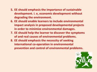 5. EE should emphasis the importance of sustainable
development. i. e, economic development without
degrading the environment.
6. EE should enable learners to include environmental
impact analysis in proposed developmental projects
in order to minimize environmental damages.
7. EE should help the learner to discover the symptoms
of and real causes of environmental problems.
8. EE should emphasis the necessity of seeking
international co-operation in environmental
prevention and control of environmental problems.
 