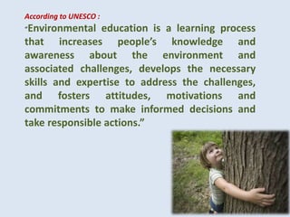 According to UNESCO :
“Environmental education is a learning process
that increases people’s knowledge and
awareness about the environment and
associated challenges, develops the necessary
skills and expertise to address the challenges,
and fosters attitudes, motivations and
commitments to make informed decisions and
take responsible actions.”
 
