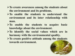 To create awareness among the students about
the environment and its problems.
To enable the students to understand the
environment and its inter relationship with
man.
To enable the students to acquire basic
knowledge about the environment.
To identify the social values which are in
harmony with the environmental quality.
To create positive attitude among the students
towards environment.
 