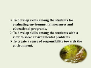 To develop skills among the students for
evaluating environmental measures and
educational programs.
To develop skills among the students with a
view to solve environmental problems.
To create a sense of responsibility towards the
environment.
 